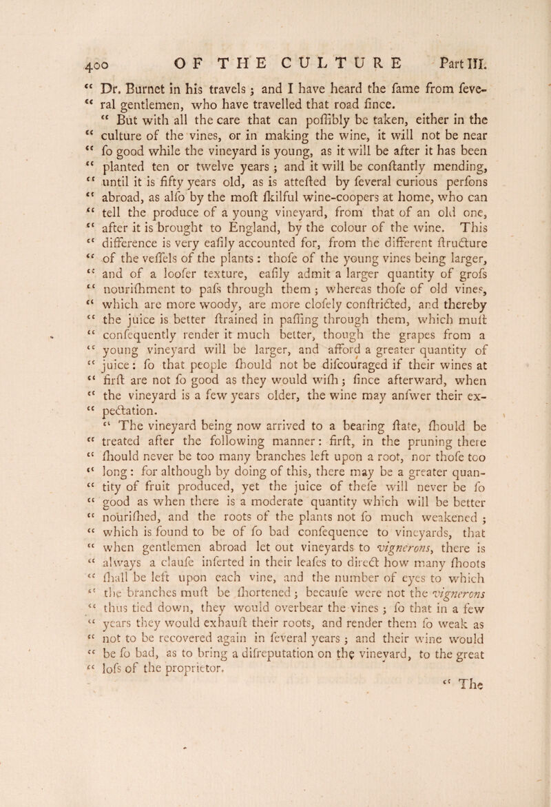 <c Dr. Burnet in his travels ; and I have heard the fame from feve- ral gentlemen, who have travelled that road fince. cc But with all the care that can poffibly be taken, either in the cc culture of the vines, or in making the wine, it will not be near “ fo good while the vineyard is young, as it will be after it has been <c planted ten or twelve years ; and it will be constantly mending, <c until it is fifty years old, as is atteded by feveral curious perfons abroad, as alfo by the mod flkilful wine-coopers at home, who can “ tell the produce of a young vineyard, from that of an old one, c< after it is brought to England, by the colour of the wine. This ec difference is very eafily accounted for, from the different drucdure ie of the veffels of the plants : thofe of the young vines being larger, <c and of a loofer texture, eafily admit a larger quantity of grofs c< nourishment to pafs through them; whereas thofe of old vines, ci which are more woody, are more clofely condridted, and thereby C£ the juice is better drained in palling through them, which mud <c confequently render it much better, though the grapes from a <c young vineyard will be larger, and afford a greater quantity of cc juice: fo that people Should not be difcouraged if their wines at c< fird are not fo good as they would wifh ; fince afterward, when cc the vineyard is a few years older, the wine may anfwer their ex- <c peculation. ct The vineyard being now arrived to a bearing date, Should be cc treated after the following manner : fird, in the pruning there c{ diould never be too many branches left upon a root, nor thofe too <£ long : for although by doing of this, there may be a greater quan- <c tity of fruit produced, yet the juice of thefe will never be fo <{ good as when there is a moderate quantity which will be better cc nourished, and the roots of the plants not fo much weakened ; <c which is found to be of fo bad confequence to vineyards, that tc when gentlemen abroad let out vineyards to vignerons, there is u always a claufe inferred in their leafes to diredt how many Shoots Shall be left upon each vine, and the number of eyes to which ** the branches mud be Shortened; becatife were not the vignerons thus tied down, they would overbear the vines ; fo that in a few “ years they would exhaud their roots, and render them fo weak as cc not to be recovered again in feveral years ; and their wine would cc be fo bad, as to bring a disreputation on thç vineyard, to the great rc lofs of the proprietor. ct The