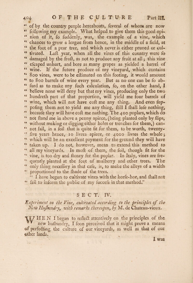 <c of by the country people hereabouts, feveral of whom are now u following my example. What helped to give them this good opi- c< nion of it, fo fuddenly, was, the example of a vine, which <c chances to grow a league from hence, in the middle of a field, at <c the foot of a pear tree, and which never is either pruned or quU cc tivated. Laft year, when all the vines of this country were fo cc damaged by the frofi, as not to produce any fruit at all ; this vine €C eicaped unhurt, and bore as many grapes as yielded a barrel of “ wine. If the future produce of my vineyard, which contains u 800 vines, were to be eftimated on this footing, it would amount <c to 800 barrels of wine every year. But as no one can be fo ab- <c furd as to make any fuch calculation, fo, on the other hand, I “ believe none will deny but that my vines, producing only the two t£ hundreth part of that proportion, will yield me four barrels of u wine, which will not have coft me any thing. And even fup- t£ poling them not to yield me any thing, Hill I fhall lofe nothing, becaufe they will have coft me nothing. The 400 poplars, which do <c not ftand me in above a penny apiece, (being planted only by flips, “ without making or digging either holes or trenches for them,) can- <( not fail, in a foil that is quite fit for them, to be worth, twenty- 4t five years hence, 10 livres apiece, or 4000 livres the wholes u which will be an excellent payment for the ground they will have “ taken up. I do not, however, mean to extend this method to “ all my vineyards. In moft of them, the foil, though fit for the “ vine, is too dry and ftoney for the poplar. In Italy, vines are fre- 14 quently planted at the foot of mulberry and other trees. The <c only thing neceflary in that cafe, is, to make the alleys of a width i: proportioned to the fhade of the trees. t£ I have begun to cultivate vines with the horfe-hoe, and fhal! not C£ fail to inform the public of my fuccefs in that method.” . > SECT. IV. Bxperime?it on the Vine, cultivated according to the principles of the New Hujbandry, with remarks thereupon, by M. de Chateau-vieux. *CX7 H E N I began to refled: attentively on the principles of the new hufbandry, I foon perceived that it might prove a means of perfeding the culture of our vineyards, as well as that of our other lands*. I was