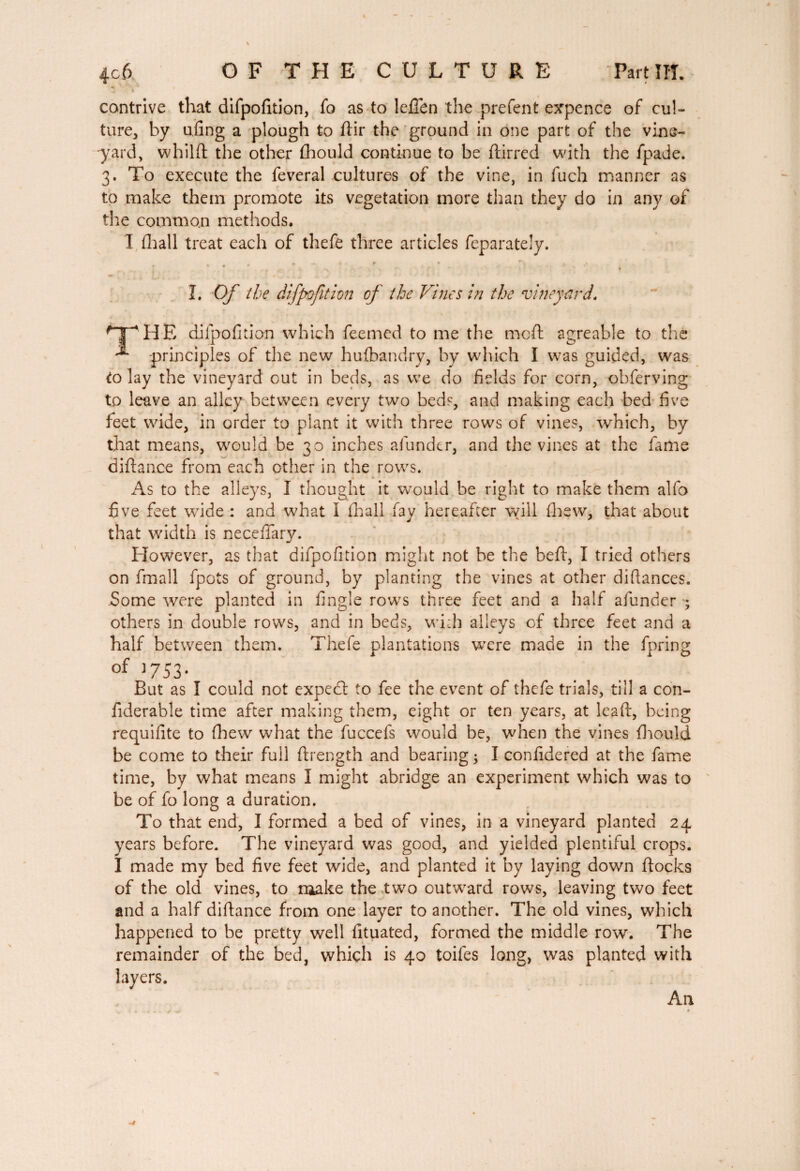 OF THE CULTURE Part ITT. contrive that difpofition, fo as to lefien the prefent expence of cul¬ ture, by ufing a plough to flir the ground in one part of the vine¬ yard, whilft the other fhould continue to be ftirred with the fpade. 3. To execute the feveral cultures of the vine, in fuch manner as to make them promote its vegetation more than they do in any of the common methods. I fhall treat each of thefe three articles feparately. I. Of the difpofition of the Vines in the vineyard. ^THE dilpofuion which feemed to me the meft agreable to the ^ principles of the new hufbandry, by which I was guided, was to lay the vineyard out in beds, as we do fields for com, obferving to leave an alley between every two beds, and making each bed five feet wide, in order to plant it with three rows of vines, which, by that means, would be 30 inches afunder, and the vines at the fame diftance from each other in the rows. . * As to the alleys, I thought it ■would be right to make them alfo five feet wide : and what I fhall fay hereafter will fhew, that about that width is necefiary. However, as that difpofition might not be the heft, I tried others on fmall fpots of ground, by planting the vines at other difiances. Some were planted in fingle rows three feet and a half afunder ; others in double rows, and in beds, with alleys of three feet and a half between them. Thefe plantations were made in the fpring of J753- But as I could not expedl to fee the event of thefe trials, till a con- fiderable time after making them, eight or ten years, at leaft, being requifite to fhew what the fuccefs would be, when the vines fhould be come to their full ftrength and bearing ; I confidered at the fame time, by what means I might abridge an experiment which was to be of fo long a duration. To that end, I formed a bed of vines, in a vineyard planted 24 years before. The vineyard was good, and yielded plentiful crops. I made my bed five feet wide, and planted it by laying down flocks of the old vines, to make the two outward rows, leaving two feet and a half difiance from one layer to another. The old vines, which happened to be pretty well lituated, formed the middle row. The remainder of the bed, which is 40 toifes long, was planted with layers. An