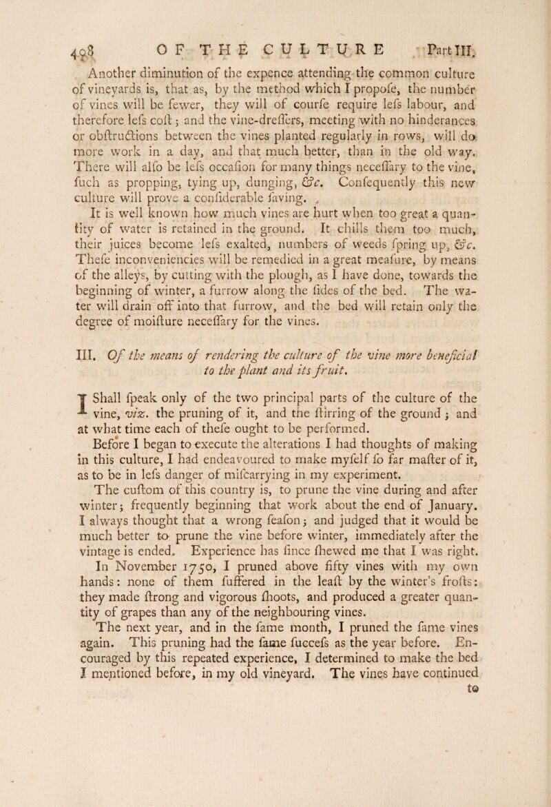 Another diminution of the expence attending the common culture of vineyards is, that as, by the method which I propofe, the number of vines will be fewer, they will of courfe require lefs labour, and therefore lefs coll ; and the vine-dreffers, meeting with no hinderances or obftrudlions between the vines planted regularly in rows, will do more work in a day, and that much better, than in the old way. There will alfo be lefs occafion for many things neceffary to the vine, fuch as propping, tying up, dunging, &c. Confequently this new culture will prove a conliderable faving. , It is well known how much vines are hurt when too great a quan¬ tity of water is retained in the ground. It chills them too much, their juices become lefs exalted, numbers of weeds fpring up, ©V. Thefe inconveniencies will be remedied in a great meafure, by means of the alleys, by cutting with the plough, as 1 have done, towards the beginning of winter, a furrow along the tides of the bed. The wa¬ ter will drain off into that furrow, and the bed will retain only the degree of moifture neceffary for the vines. / III. Of the means of rendering the culture of the vine ?nore beneficial to the plant and its fr uit. Y Shall fpeak only of the two principal parts of the culture of the ^ vine, viz. the pruning of it, and the ftirring of the ground ; and at what time each of thefe ought to be performed. Before I began to execute the alterations I had thoughts of making in this culture, I had endeavoured to make myfelf fo far mafler of it, as to be in lefs danger of mifearrying in my experiment. The cuftom of this country is, to prune the vine during and after winter; frequently beginning that work about the end of January. I always thought that a wrong feafon; and judged that it would be much better to prune the vine before winter, immediately after the vintage is ended. Experience has fince fhewed me that I was right. In November 1750, I pruned above fifty vines with my own hands: none of them fuffered in the leaft by the winter's frofts: they made ftrong and vigorous fhoots, and produced a greater quan¬ tity of grapes than any of the neighbouring vines. The next year, and in the fame month, I pruned the fame vines again. This pruning had the fame fuccefs as the year before. En¬ couraged by this repeated experience, I determined to make the bed I mentioned before, in my old vineyard. The vines have continued t©