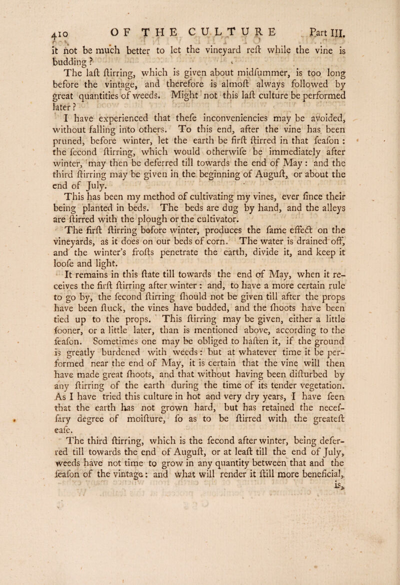 it not be much better to let the vineyard reft while the vine is budding ? The laft ftirring, which is given about midfummer, is too long before the vintage, and therefore is almoft always followed by great quantities of weeds. Might not this laft culture be performed later ? I have experienced that thefe inconveniencies may be avoided, without falling into others. To this end, after the vine has been pruned, before winter, let the earth be firft ftirred in that feafon : the fécond ftirring, which would otherwife be immediately after winter, may then be deferred till towards the end of May : and the third ftirring may be given in the beginning of Auguft, or about the end of July. This has been my method of cultivating my vines, ever ftnce their being planted in beds. The beds are dug by hand, and the alleys are ftirred with the plough or the cultivator. The firft ftirring before winter, produces the fame effedt on the vineyards, as it does on our beds of corn. The water is drained off, and the winter’s frofts penetrate the earth, divide it, and keep it loofe and light. It remains in this ftate till towards the end of May, when it re¬ ceives the firft ftirring after winter : and, to have a more certain rule to go by, the fécond ftirring ftiould not be given till after the props have been ftuck, the vines have budded, and the fhoots have been tied up to the props. This ftirring may be given, either a little fooner, or a little later, than is mentioned above, according to the feafon. Sometimes one may be obliged to haften it, if the ground is greatly burdened with weeds : but at whatever time it be per¬ formed near the end of May, it is certain that the vine will then have made great fhoots, and that without having been difturbed by any ftirring of the earth during the time of its tender vegetation. As I have tried this culture in hot and very dry years, I have feen that the earth has not grown hard, but has retained the necef- fary degree of moifture, fo as to be ftirred with the greateft eafe. The third ftirring, which is the fécond after winter, being defer¬ red till towards the end of Auguft, or at leaft till the end of July, weeds have not time to grow in any quantity between that and the feafon of the vintage : and what will render it ftill more beneficial,, r v ' '' v