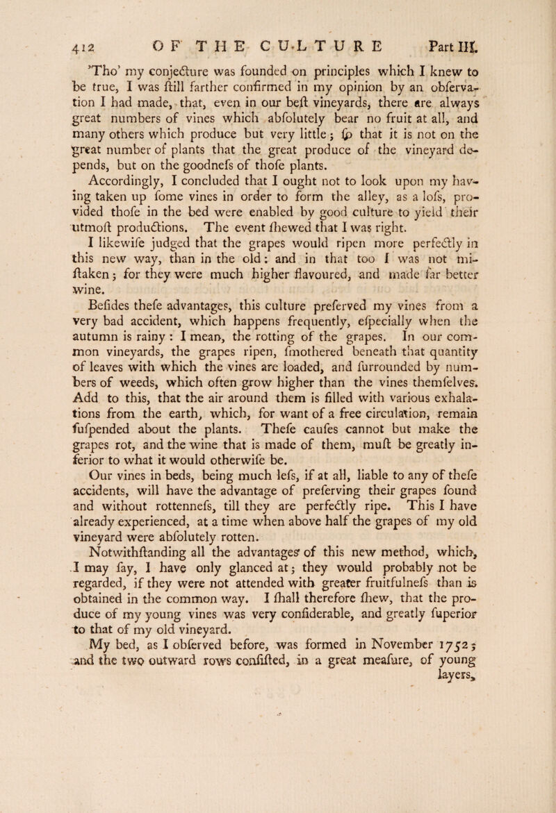 Tho* my conjedure was founded on principles which I knew to be true, I was ftill farther confirmed in my opinion by an obferva- tion I had made, that, even in our bell vineyards, there are always great numbers of vines which abfolutely bear no fruit at all, and many others which produce but very little; £> that it is not on the great number of plants that the great produce of the vineyard de¬ pends, but on the goodnefs of thofe plants. Accordingly, I concluded that I ought not to look upon my hav¬ ing taken up fome vines in order to form the alley, as a lofs, pro¬ vided thofe in the bed were enabled by good culture to yield their utmoft productions. The event fhewed that I was right. I likewife judged that the grapes would ripen more perfectly in this new way, than in the old : and in that too I was not mi- ftaken ; for they were much higher flavoured, and made far better wine. Befides thefe advantages, this culture preferved my vines from a very bad accident, which happens frequently, efpecially when the autumn is rainy : I mean, the rotting of the grapes. In our com¬ mon vineyards, the grapes ripen, fmothered beneath that quantity of leaves with which the vines are loaded, and furrounded by num¬ bers of weeds, which often grow higher than the vines themfelves. Add to this, that the air around them is filled with various exhala¬ tions from the earth, which, for want of a free circulation, remain fufpended about the plants. Thefe caufes cannot but make the grapes rot, and the wine that is made of them, muft be greatly in¬ ferior to what it would otherwife be. Our vines in beds, being much lefs, if at all, liable to any of thefe accidents, will have the advantage of preferving their grapes found and without rottennefs, till they are perfectly ripe. This I have already experienced, at a time when above half the grapes of my old vineyard were abfolutely rotten. Notwithftanding all the advantages' of this new method, which, I may fay, I have only glanced at; they would probably not be regarded, if they were not attended with greater fruitfulnefs than is obtained in the common way. I fhall therefore fhew, that the pro¬ duce of my young vines was very confiderable, and greatly fuperior to that of my old vineyard. My bed, as I obferved before, was formed in November 1752 5 And the two outward rows conlifted, in a great meafare, of young layers*