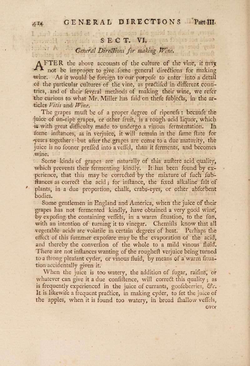 GENERAL DIRECTIONS PartHI - . ' * ? f * * » 4 . J ' . ‘ ■ ; c: , .11. . . -o V3 *.■ > ; . - * ■- •' ■ •' ,/ - s E c T. VI. •v V * 9 \ ' f f • s -J V General Dire£lions for making Wine. AFTER the above accounts of the culture of the vine, it nrijr ^ not be improper to give fome general directions for making wine. As it would be foreign to our purpofe to enter into a detail of the particular cultures of the vine, as praClifed in different coun¬ tries, and of their feveral methods of making their wine, we refer the curious to what Mr. Miller has faid on thefe fubjeCts, in the ar¬ ticles Vit is and Wine, The grapes muft be of a proper degree of ripenefs : becaufe the juice of un-ripe grapes, or other fruit, is a rough acid liquor, which is with great difficulty made to undergo a vinous fermentation. In fome inftances, as in verjuice, it will remain in the fame Rate for -years together : but after the grapes are come to a due maturity, the juice is no fooner preffed into aveffel, than it ferments, and becomes wine. Some kinds of grapes are naturally of this auftere acid quality, which prevents their fermenting kindly. It has been found by ex¬ perience, that this may be corrected by the mixture of fuch fub- ftances as correCt the acid ; for inftance, the fixed alkaline fait of plants, in a due proportion, chalk, crabs-eyes, or other abforbent bodies. . Some gentlemen in England and America, when the juice of their grapes has not fermented kindly, have obtained a very good wine, by expofing the containing veffels, in a warm fituation, to the fun, with an intention of turning it to vinegar. Chemifts know that all vegetable acids are volatile in certain degrees of heat. Perhaps the effeCt of this fummer expofure may be the evaporation of the acid, and thereby the converfion of the whole to a mild vinous fluid. There are not inftances wanting of the rougheft verjuice being turned to a fti ong pleafant cyder, or vinous fluid, by means of a warm fitua¬ tion accidentally given it. When the juice is too watery, the addition of fugar, raifins, or whatever can give it a due confiftence, will correCt this quality ; as is frequently experienced in the juice of currants, goofeberries, &c. It is like wife a frequent pra&ice, in making cyder, to fet the juice of the apples, when it is found too watery, in broad (hallow veffels, over
