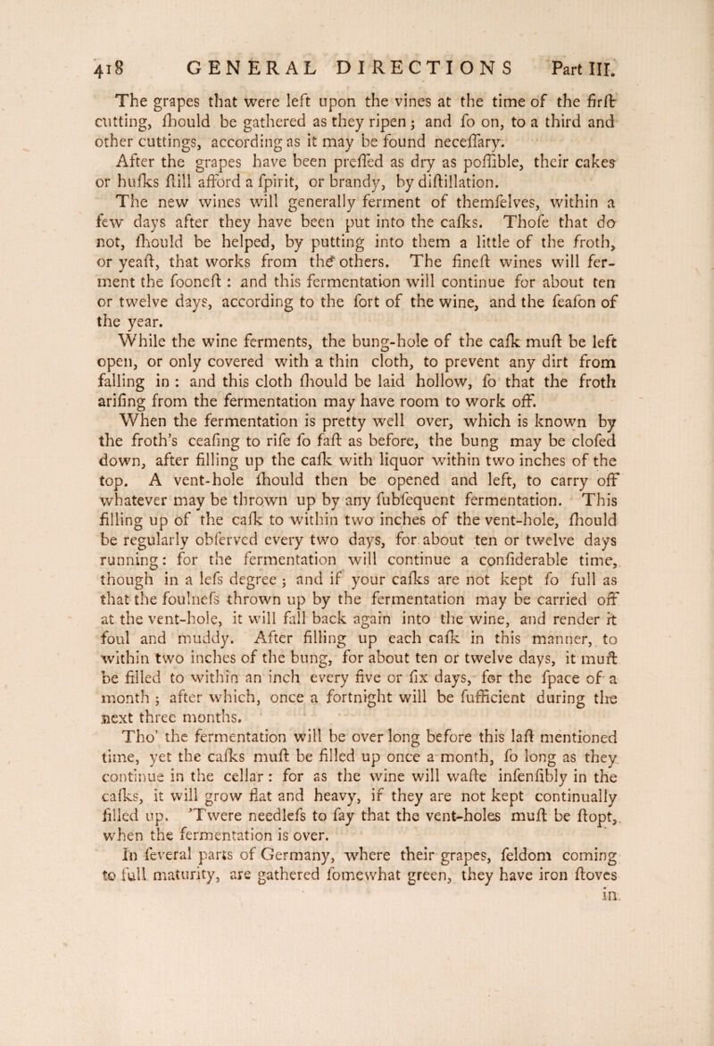 The grapes that were left upon the vines at the time of the firft cutting, fhould be gathered as they ripen ; and fo on, to a third and other cuttings, according as it may be found neceffary. After the grapes have been prefled as dry as poflible, their cakes or hulks flill afford a fpirit, or brandy, by diftillation. The new wines will generally ferment of themfelves, within a few days after they have been put into the calks. Thofe that do not, fhould be helped, by putting into them a little of the froth, or yeafl, that works from th€ others. The lined wines will fer¬ ment the fooned : and this fermentation will continue for about ten or twelve days, according to the fort of the wine, and the feafon of the year. While the wine ferments, the bung-hole of the calk mud be left open, or only covered with a thin cloth, to prevent any dirt from falling in : and this cloth fhould be laid hollow, fo that the froth arifing from the fermentation may have room to work off. When the fermentation is pretty well over, which is known by the froth’s ceafing to rife fo fad as before, the bung may be clofed down, after filling up the calk with liquor within two inches of the top. A vent-hole fhould then be opened and left, to carry off whatever may be thrown up by any fubfequent fermentation. This filling up of the calk to within two inches of the vent-hole, fhould be regularly obferved every two days, for about ten or twelve days running : for the fermentation will continue a confiderable time, though in a lefs degree ; and if your calks are not kept fo full as that the foulnefs thrown up by the fermentation may be carried off at the vent-hole, it will fall back again into the wine, and render rt foul and muddy. After filling up each calk in this manner, to within two inches of the bung, for about ten or twelve days, it mud be filled to within an inch every five or fix days, for the fpace of a month ; after which, once a fortnight will be fufficient during the îiext three months. Tho’ the fermentation will be over long before this lad mentioned time, yet the calks mud be filled up once a month, fo long as they, continue in the cellar : for as the wine will wade infenfibly in the calks, it will grow fiat and heavy, if they are not kept continually filled up, ’Twere needlefs to fay that the vent-holes mud be dopt, when the fermentation is over. In lèverai parts of Germany, where their grapes, feldom coming to full maturity, are gathered fomewhat green, they have iron doves in )