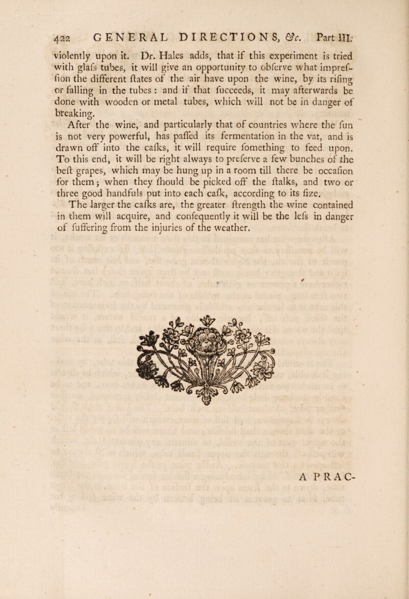 422 GENERAL DIRECTIONS, &c. Part III. violently upon it. Dr. Hales adds, that if this experiment is tried with glafs tubes, it will give an opportunity to obferve what impref- fion the different fiâtes of the air have upon the wine, by its rifing or falling in the tubes : and if that fucceeds, it may afterwards be done with wooden or metal tubes, which will not be in danger of breaking. After the wine, and particularly that of countries where the fun is not very powerful, has pafled its fermentation in the vat, and is drawn off into the cafks, it will require lomething to feed. upon. To this end, it will be right always to preferve a few bunches of the belt grapes, which may be hung up in a room till there be occafion for them -y when they fhould be picked off the fialks, and two or three good handfuls put into each cafk, according to its fize. The larger the cafks are, the greater ftrength the wine contained in them will acquire, and confequently it will be the lefs in danger of fuffering from the injuries of the weather. - A PRAC- I f