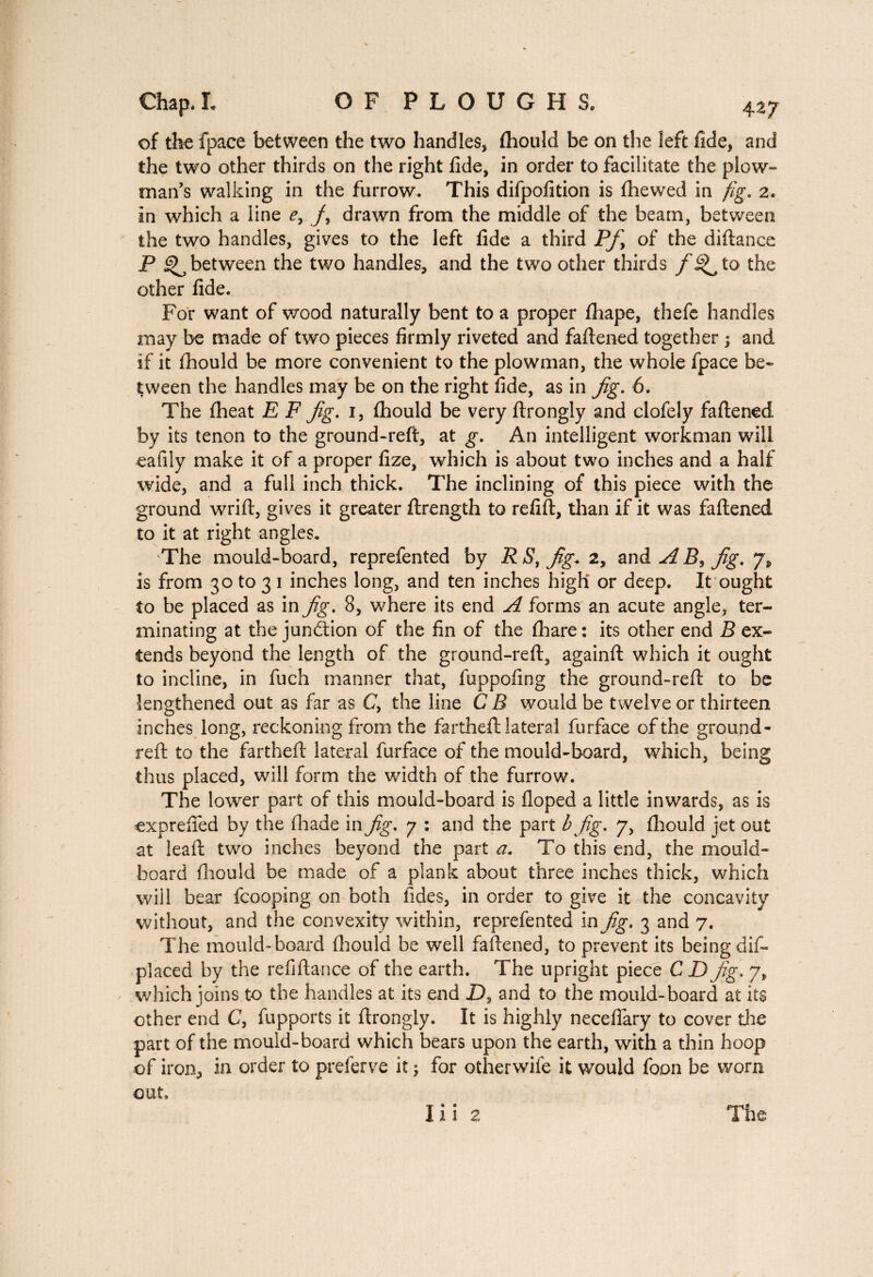 of the fpace between the two handles, fhould be on the left fide, and the two other thirds on the right fide, in order to facilitate the plow¬ man’s walking in the furrow. This difpofition is (hewed in fig, 2. in which a line e, /, drawn from the middle of the beam, between the two handles, gives to the left fide a third Pf> of the diftanee P ^between the two handles, and the two other thirds f ^ to the other fide. For want of wood naturally bent to a proper (hape, thefe handles may be made of two pieces firmly riveted and faftened together ; and if it fhould be more convenient to the plowman, the whole fpace be¬ tween the handles may be on the right fide, as in Jig. 6. The (heat E F Jig. 1, fhould be very ftrongly and clofely faftened by its tenon to the ground-reft, at g. An intelligent workman will eafily make it of a proper fize, which is about two inches and a half wide, and a full inch thick. The inclining of this piece with the ground wrift, gives it greater ftrength to refift, than if it was faftened to it at right angles. The mould-board, reprefented by RS,Jig. 2, and AB^ jig, 7, is from 30 to 3 1 inches long, and ten inches high or deep. It ought to be placed as in Jig. 8, where its end A forms an acute angle, ter¬ minating at the junction of the fin of the fhare: its other end B ex¬ tends beyond the length of the ground-reft, againft which it ought to incline, in fuch manner that, fuppofing the ground-reft to be lengthened out as far as C, the line C B would be twelve or thirteen inches long, reckoning from the fartheft lateral furface of the ground- reft to the fartheft lateral furface of the mould-board, which, being thus placed, will form the width of the furrow. The lower part of this mould-board is (loped a little inwards, as is exprefted by the (hade in Jig, 7 : and the part b Jig. 7, (hould jet out at lead two inches beyond the part a. To this end, the mould- board fhould be made of a plank about three inches thick, which will bear fcooping on both Tides, in order to give it the concavity without, and the convexity within, reprefented in Jig. 3 and 7. The mould-board fhould be well faftened, to prevent its being dis¬ placed by the re fi ft an ce of the earth. The upright piece C D Jig, 7, which joins to the handles at its end D, and to the mould-board at its other end C, fupports it ftrongly. It is highly neceflary to cover die part of the mould-board which bears upon the earth, with a thin hoop of iron, in order to preferve it -, for otherwife it would foon be worn out. Ilia The