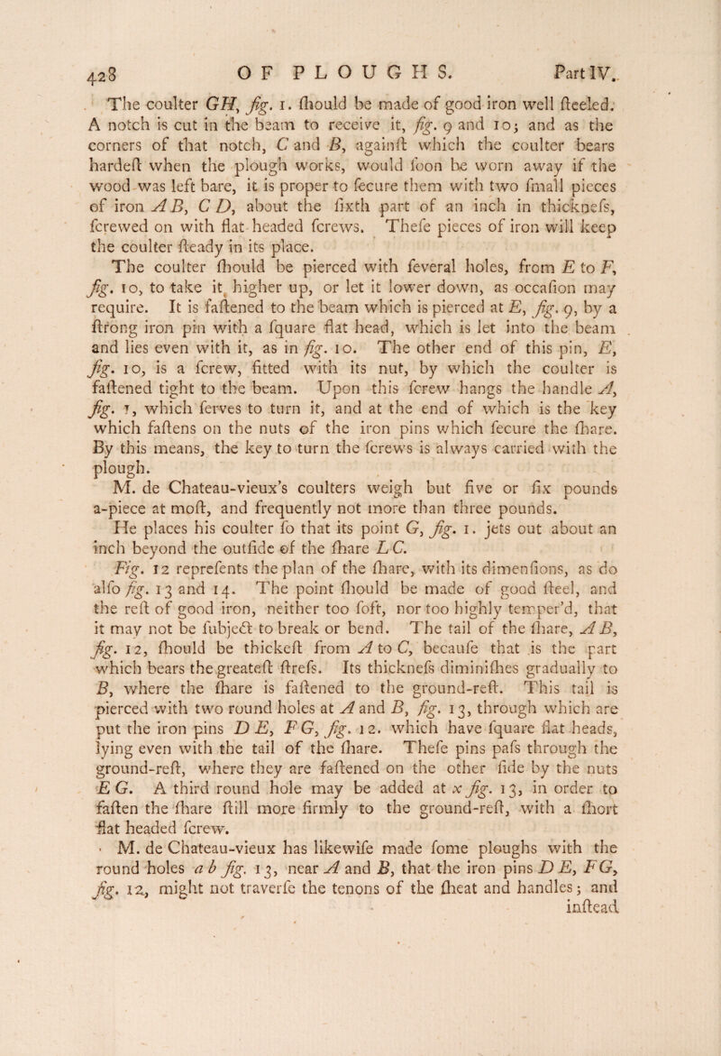 The coulter GAT, fig. i. fhould be made of good iron well ftceiedy A notch is cut in the beam to receive it, fig. 9 and io; and as the corners of that notch, C and B, again ft which the coulter bears hardeft when the plough works, would loon be worn away if the wood was left bare, it is proper to fecure them with two fmall pieces of iron A B, CD, about the fixth part of an inch in thickoefs, fcrewed on with flat headed fcrews. Thefe pieces of iron will keep the coulter fteady in its place. The coulter fhould be pierced with feveral holes, from E to F, Jig. 10, to take it higher up, or let it lower down, as occafion may require. It is faftened to the beam which is pierced at £, fig. 9, by a ftrong iron pin with a fquare flat head, which is let into the beam and lies even with it, as in fig. 10. The other end of this pin, F, Jig. 10, is a fcrew, fitted with its nut, by which the coulter is faftened tight to the beam. Upon this fcrew hangs the handle Ay Jig. 7, which ferves to turn it, and at the end of which is the key which faftens on the nuts of the iron pins which fecure the {hare. By this means, the key to turn the fcrews is always carried with the plough. _ . _ M. de Chateau-vieux’s coulters weigh but five or fix pounds a-piece at moft, and frequently not more than three pounds. He places his coulter fo that its point G, fig. 1. jets out about an inch beyond the outfide of the fhare L C. Fig. 12 reprefents the plan of the fhare, with its dimen fions, as do alfo fig. 13 and 14. The point fhould be made of good fteel, and the reft of good iron, neither too foft, nor too highly temper’d, that it may not be fubjeft to break or bend. The tail of the fhare, A By fig. 12, fhould be thickeft from A to C, becaufe that is the part which bears thegreateft ftrefs. Its thicknefs diminifhes gradually to B, where the fhare is faftened to the ground-reft. This tail is pierced with two round holes at A and B, fig. 13, through which are put the iron pins D£, F G, fig. 12. which have fquare flat heads, lying even with the tail of the fhare. Thefe pins pafs through the ground-reft, where they are faftened on the other fide by the nuts EG. A third round hole may be added at xfig. 13, in order to faften the fhare ftill more firmly to the ground-reft, with a fhort flat headed fcrew. - M. de Chateau-vieux has likewife made fome ploughs with the round holes ab fig. 13, near A and B> that the iron pinsDF, FG> fig. iz. might not traverfe the tenons of the flieat and handles; and inftead