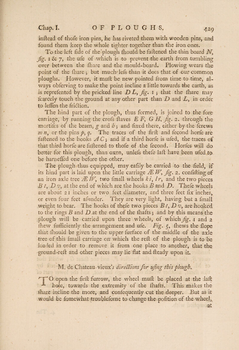inftead of thofe iron pins, he has riveted them with wooden pins, and found them keep the whole tighter together than the iron ones. To the left fide of the 'plough fhould be fattened the thin board A7 jig. 1 & 7, the ufe of which is to prevent the earth from tumbling over between the fhare and the mould-board. Plowing wears the point of the fhare • but much lefs than it does that of our common ploughs. However, it mu ft be new pointed from time to time, al¬ ways obferving to make the point incline a little towards the earth, as is reprefented by the pricked line D L, jig. 1 ; that the fhare may fcarcely touch the ground at any other part than D and Ly in order to leflfen the friction. The hind part of the plough, thus formed, is joined to the fore carriage, by running the crofs ftaves E F, G H, jig. 2. through the mortifies of the beam, g and h\ and fixed there, either by the ferews m n, or the pins py q. The traces of the firft and fécond horfe are fattened to the hooks A C; and if a third horfe is ufed, the traces of that third horfe are fattened to thofe of the fécond. Horfes will do better for this plough, than oxen, unlefs thefe laft have been ufed;to be harnefled one before the other. The plough thus equipped, may eafily be carried to the field, if its hind part is laid upon the little carriage ÆIVy jig. 2. confifting of an iron axle tree Æ Wy two fmall wheels k /, /r, and the two pieces B ty D vy at the end of which are the hooks B and D. Thefe wheels are about 21 inches or two feet diameter, and three feet fix inches, or even four feet afunder. They are very light, having but a fmall weight to bear. The hooks of thefe two pieces B ty D vy are hooked to the rings B and D at the end of the fhafts ; and by this means the plough will be carried upon three wheels, of which jig. 1 and 2 fhew fufficiently the arrangement and ufe. Fig. 5, (hews the Hope that fhouid be given to the upper furface of the middle of the axle tree of this fmall carriage on which the reft of the plough is to be loaded in order to remove it from one place to another, that the ground'reft and other pieces may lie flat and fteady upon it. M. de Chateau-vieuxb directions for ujing this plough* rT0 open the firft furrow, the wheel mutt be placed at the laft ^ hole, towards the extremity of the fhafts. This makes the ihare incline the more, and confequently cut the deeper. But as it would be fomewhat troublefoms to change the pofition of the wheels at