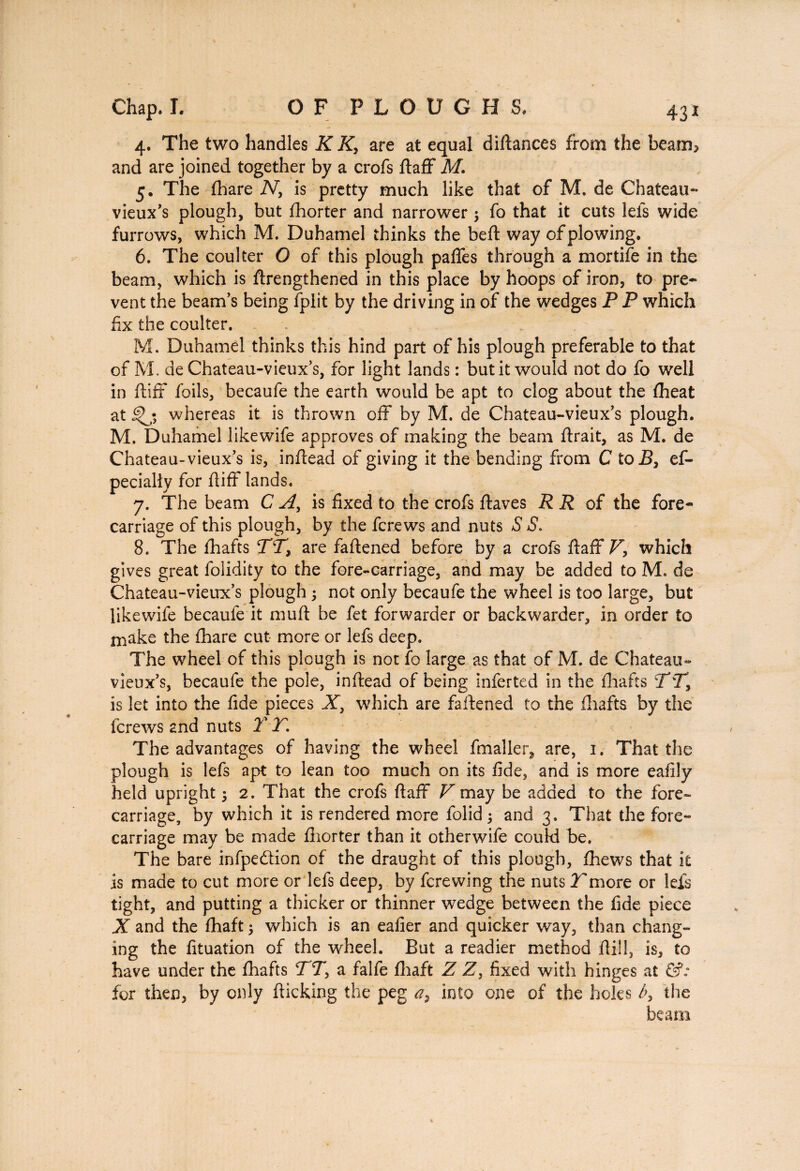 4. The two handles K K, are at equal diftances from the beam* and are joined together by a crofs ftaff M. 5. The (hare N> is pretty much like that of M. de Chateau- vieux’s plough, but fhorter and narrower 3 fo that it cuts lefs wide furrows, which M. Duhamel thinks the belt way of plowing. 6. The coulter O of this plough paffes through a mortife in the beam, which is ftrengthened in this place by hoops of iron, to pre¬ vent the beam’s being fplit by the driving in of the wedges P P which fix the coulter. M. Duhamel thinks this hind part of his plough preferable to that of M. deChateau-vieux’s, for light lands : but it would not do fo well in ftiff foils, becaufe the earth would be apt to clog about the fheat at whereas it is thrown off by M. de Chateau-vieux’s plough. M. Duhamel likewife approves of making the beam lirait, as M. de Chateau-vieux’s is, inllead of giving it the bending from C toB, es¬ pecially for ftiff lands. 7. The beam C A, is fixed to the crofs Haves R R of the fore¬ carriage of this plough, by the fcrews and nuts S S. 8. The lhafts TT, are faftened before by a crofs ftaff T, which gives great lolidity to the fore-carriage, and may be added to M. de Chateau-vieux’s plough 3 not only becaufe the wheel is too large, but likewife becaufe it muft be fet forwarder or backwarder, in order to make the flhare cut more or lefs deep. The wheel of this plough is not fo large as that of M. de Chateau- vieux’s, becaufe the pole, inllead of being inferted in the lhafts TT, is let into the fide pieces X, which are faftened to the lhafts by the fcrews and nuts 2*T. The advantages of having the wheel fmaller, are, 1. That the plough is lefs apt to lean too much on its fide, and is more eafily held upright 3 2. That the crofs ftaff V may be added to the fore¬ carriage, by which it is rendered more folid 3 and 3. That the fore- carriage may be made fiiorter than it otherwife couki be. The bare infpedtion of the draught of this plough, Ihews that it is made to cut more or lefs deep, by fcrewing the nuts Tmore or lefs tight, and putting a thicker or thinner wedge between the fide piece X and the fhaft 3 which is an ealier and quicker way, than chang¬ ing the fituation of the wheel. But a readier method Hill, is, to have under the lhafts TT, a falfe fhaft Z Z, fixed with hinges at &: for then, by only flicking the peg a, into one of the holes b> the beam
