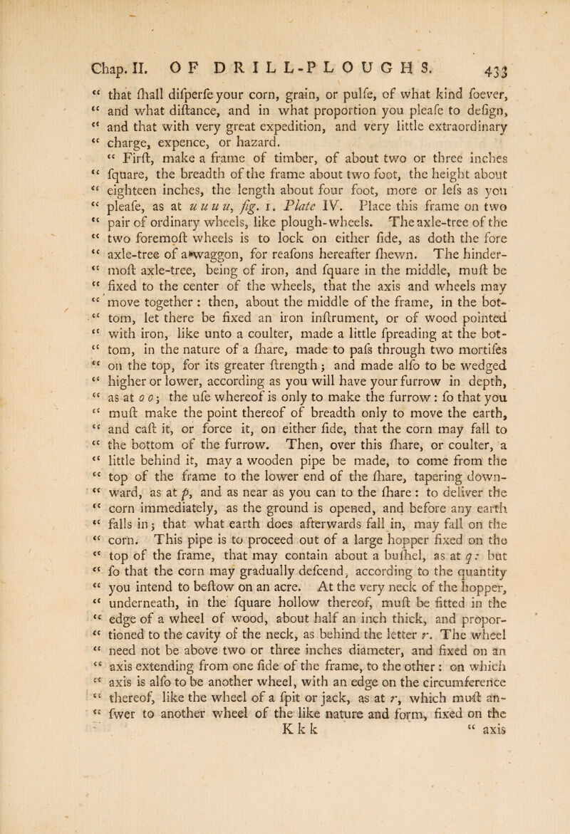 <c that ftiall difperfeyour corn, grain, or pulfe, of what kind foever, cc and what diftance, and in what proportion you pleafe to defign, c< and that with very great expedition, and very little extraordinary ££ charge, expence, or hazard. tc Firft, make a frame of timber, of about two or three inches t£ fquare, the breadth of the frame about two foot, the height about <£ eighteen inches, the length about four foot, more or Ids as you C£ pleafe, as at uuuu, fig. 1. Plate IV. Place this frame on two u pair of ordinary wheels, like plough-wheels. The axle-tree of the s£ two foremoft wheels is to lock on either fide, as doth the fore £c axle-tree of awvaggon, for reafons hereafter fliewn. The hinder- <c moft axle-tree, being of iron, and fquare in the middle, mu ft be C£ fixed to the center of the wheels, that the axis and wheels may ££ move together : then, about the middle of the frame, in the bot- cc tom, let there be fixed an iron inftrument, or of wood pointed £C with iron, like unto a coulter, made a little fpreading at the bot- t£ tom, in the nature of a fhare, made to pafs through two mortifes <£ on the top, for its greater ftrength ; and made alfo to be wedged c£ higher or lower, according as you will have your furrow in depth, C£ as at 0 O', the ufe whereof is only to make the furrow : fo that you €C muft make the point thereof of breadth only to move the earth, S£ and caft it, or force it, on either fide, that the corn may fall to cc the bottom of the furrow. Then, over this fhare, or coulter, a €£ little behind it, may a wooden pipe be made, to come from the £c top of the frame to the lower end of the fhare, tapering down- £C ward, as at p, and as near as you can to the fhare : to deliver the (C corn immediately, as the ground is opened, and before any earth £S falls in 5 that what earth does afterwards fall in, may fall on the ££ corn. This pipe is to proceed out of a large hopper fixed on the ££ top of the frame, that may contain about a buftiel, as at q: but cc fo that the corn may gradually defcend, according to the quantity €£ you intend to beftow on an acre. At the very neck of the hopper, ££ underneath, in the fquare hollow thereof, muft be fitted in the <£ edge of a wheel of wood, about half an inch thick, and propor- (C tioned to the cavity of the neck, as behind the letter r. The wheel <c need not be above two or three inches diameter, and fixed on an €£ axis extending from one fide of the frame, to the other : on which ££ axis is alfo to be another wheel, with an edge on the circumference C£ thereof, like the wheel of a fpit or jack, as at r, which muft an- C£ fwer to another wheel of the like nature and form, fixed on the K k k u axis