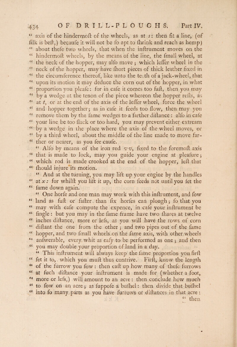 Part IV. OF DRILL-PLOUGHS, tc axis of the hindermoft of the wheels, as at s: then fît a line, (of filk is bell,) becaufe it will not be fo apt to (hrink and reach as hemp) about thefe two wheels, that when the inftrument moves on the hindermoft wheels, by the means of the line, the fmall wheel, at the neck of the hopper, may alfo move ; which lefler wheel in the neck of the hopper, may have fhort pieces of thick leather fixed in the circumference thereof, like unto the te.th of a jack-wheel, that upon its motion it may deduce the corn out of the hopper, in what proportion you pleafe: for in cafe it comes too faft, then you may by a wedge at the tenon of the piece whereon the hopper refis, as at /, or at the end of the axis of the lefter wheel, force the wheel and hopper together; as in cafe it feeds too flow, then may you remove them by the fame wedges to a farther diftance : alfo in cafe your line be too flack or too hard, you may prevent either extream by a wedge in the place where the axis of the wheel moves, or bv a third wheel, about the middle of the line made to move far- ther or nearer, as you fee caufe. <c Alfo by means of the iron rod vv, fixed to the foremoft axis that is made to lock, may you guide your engine at pleafure ; which rod is made crooked at the end of the hopper, left that fhould injure its motion. ct And at the turning, you may lift up your engine by the handles at x : for whilft you lift it up, the corn feeds not until you fet the fame down again. <c One horfe and one man may work with this inftrument, and fow €C land as faft or fafter than fix horfes can plough ; fo that you may with eafe compute the expence, in cafe your inftrument be fingle : but you may in the fame frame have two fhares at twelve €t inches diftance, more or lets, as you will have the rows of corn 4C diftant the one from the other ; and two pipes out of the fame hopper, and two fmall wheels on the fame axis, with other wheels anfwerable, every whit as eafy to be performed as one ; and then you may double your proportion of land in a day. “ This inftrument will always keep the fame proportion you firft fet it to, which you muft thus contrive. Firft, know the length “ of the furrow you fow : then caft up how many of thefe furrows “ at fuch diftance your inftrument is made for (whether a foot, u more or lefs,) will amount to an acre : then conclude how much ic to fow on an acre; as fuppofe a bufhel : then divide that bufhel ** into fo many parts as you have furrows or diftances in that acre : Cf then << cc cc Cf <c cc cc cc cc cc cc cc cc cc cc cc cc cc cc cc cc cc cc cc cc cc