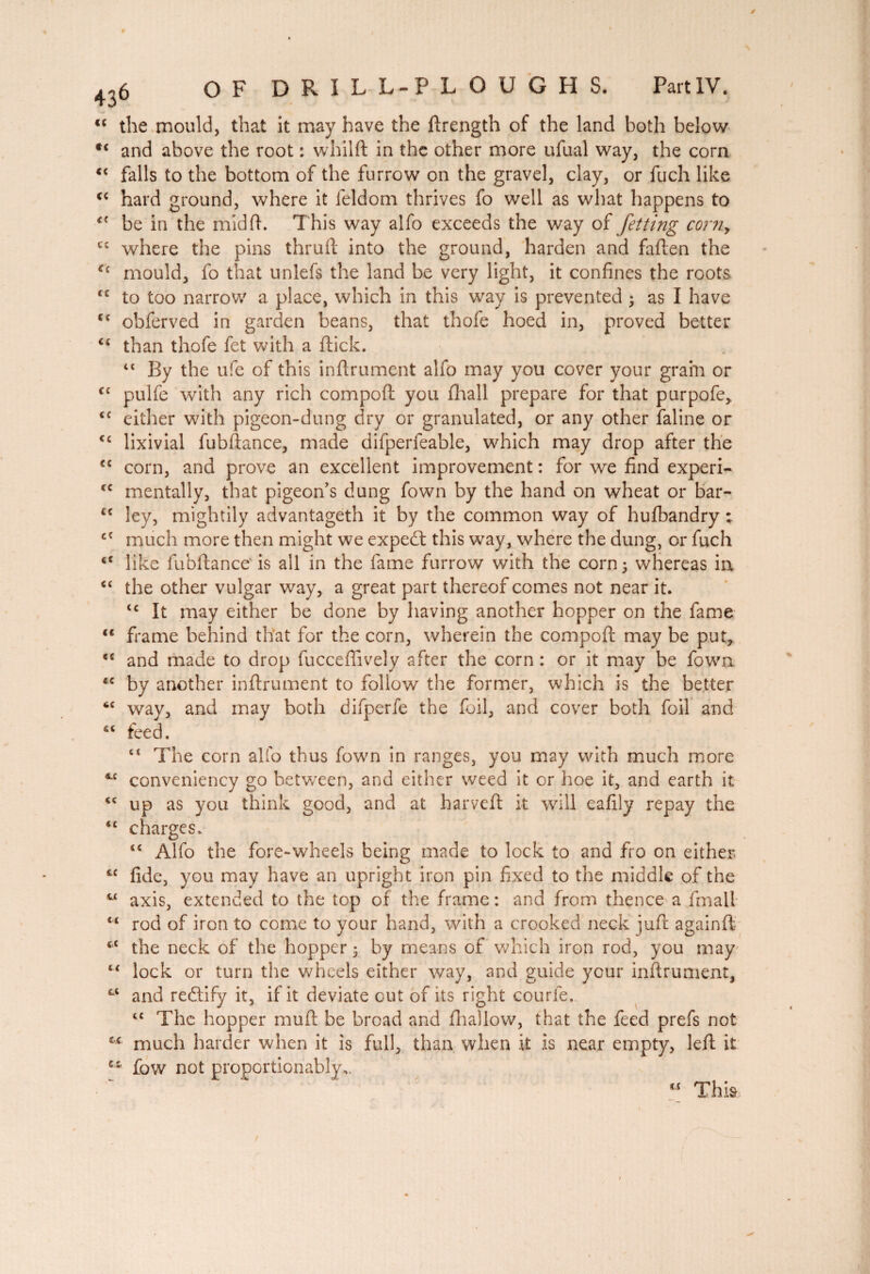 / 436 OF DRILL-PLOUGHS. PartlV. € ( CC CC CC CC CC u the mould, that it may have the ftrength of the land both below €i and above the root : whilft in the other more ufual way, the corn falls to the bottom of the furrow on the gravel, clay, or fuch like hard ground, where it feldom thrives fo well as what happens to be in the mid ft. This way alfo exceeds the way of Jetting corny where the pins thruft into the ground, harden and faften the Cc mould, fo that unlefs the land be very light, it confines the roots, to too narrow a place, which in this way is prevented ; as I have obferved in garden beans, that thofe hoed in, proved better u than thofe fet with a ftick. “ By the ufe of this infirmaient alfo may you cover your grain or pulfe with any rich compoft: you fhall prepare for that purpofe, either with pigeon-dung dry or granulated, or any other faline or lixivial fubftance, made difperfeable, which may drop after the corn, and prove an excellent improvement : for we find experi¬ mentally, that pigeon’s dung fown by the hand on wheat or bar¬ ley, mightily advantageth it by the common way of hufbandry ; much more then might we expedt this way, where the dung, or fuch like fubftance is all in the fame furrow with the corn ; whereas in the other vulgar way, a great part thereof comes not near it. tc It may either be done by having another hopper on the fame frame behind that for the corn, wherein the compoft; may be put, and made to drop fucceftively after the corn : or it may be fown by another infiniment to follow the former, which is the better way, and may both difperfe the foil, and cover both foil and feed, “ The corn alfo thus fown in ranges, you may with much more conveniency go between, and either weed it or hoe it, and earth it up as you think good, and at harvefi: it will eafily repay the charges. “ Alfo the fore-wheels being made to lock to and fro on either fide, you may have an upright iron pin fixed to the middle of the axis, extended to the top of the frame: and from thence a final! rod of iron to come to your hand, with a crooked neck juft againft the neck of the hopper 5 by means of which iron rod, you may lock or turn the wheels either way, and guide your inftrument, and rediify it, if it deviate out of its right courle. “ The hopper mud be broad and fhallow, that the feed prefs not much harder when it is full, than when it is near empty, left it fow not proportionally,. CC CC CC CC CC CC CC CC CC CC CC CC CC CC 4.C CC CC CC CC CC cc CC cc cc CC, u