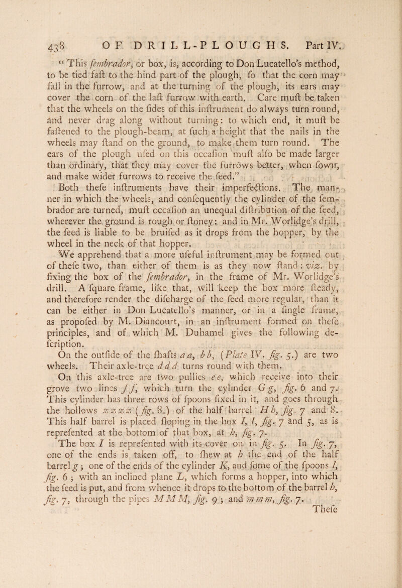 <c This fembrador, or box, is, according to Don Lucatello’s method, to be tied faft to the hind part of the plough, fo that the corn may fall in the furrow, and at the turning of the plough, its ears may cover the corn of the laft furrow with earth. Care muft be taken that the wheels on the fides of this inftrument do always turn round, and never drag along without turning: to which end, it muft be faftened to the plough-beam, at fuch a height that the nails in the wheels may ftand on the ground, to make them turn round. The ears of the plough ufed on this occafion muft alfo be made larger than ordinary, that they may cover the furrows better, when fowir, and make wider furrows to receive the feed.” Both thefe inftruments have their imperfections, The man¬ ner in which the wheels, and confequently the cylinder of the fem¬ brador are turned, muft occafion an unequal diftribution of the feed, wherever the ground is rough or Honey: and in Mr. Worlidge’s drill, the feed is liable to be bruifed as it drops from the hopper, by the wheel in the neck of that hopper. We apprehend that a more ufeful inftrument may be formed out of thefe two, than either of them is as they now ftand : viz, by fixing the box of the fembrador, in the frame of Mr. Worlidge’s drill. A fquare frame, like that, will keep the box more fteady, and therefore render the difcharge of the feed more regular, than it can be either in Don Lucatello’s manner, or in a fmgle frame, as propofed by M. Diancourt, in an inftrument formed on thefe principles, and of which M. Duhamel gives the following de- lcription. On the outfide of the drafts a a> bb, ( Plate IV. fig. 5.) are two wheels. Their axle-tree ddd turns round with them. On this axle-tree are two pullies ee, which receive into their grove two lines j f\ which turn the çylmdcr G g, fig, 6 and 7. This cylinder has three rows of fpoons fixed in it, and goes through the hollows z z z z ( fig, 8.) of the half barrel Hh, Jig. 7 and 8. This half barrel is placed Hoping in the box /, /, fig. 7 and 5, as is reprefented at the bottom of that box, at h, fig, 7. The box I is reprefented with its cover on in fig, 5, In fig, 7, one of the ends is taken off, to ftrew at h the end of the half barrel g $ one of the ends of the cylinder K, and fome of the fpoons /, fig, 6 ; with an inclined plane L, which forms a hopper, into which the feed is put, and from whence it drops to the bottom of the barrel b, fig. 7, through the pipes MMM, fig, 9 j and m?nm, fig, 7. Thefe