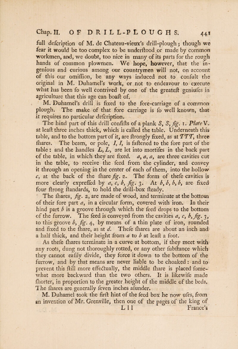 44 * Chap. II. OF DRILL-PLOUGHS, full defcription of M. de Chateau-vieux’s drill-plough ; though we fear it would be too complex to be underftood or made by common workmen, and, we doubt, too nice in many of its parts for the rough hands of common plowmen. We hope, however, that the in¬ genious and curious among our countrymen will not, on account of this our omiffion, be any ways induced not to confult the original in M. DuhameFs work, or not to endeavour to execute what has been fo well contrived by one of the greateft geniufes in agriculture that this age can boaft of. M. Duhamel’s drill is fixed to the fore-carriage of a common plough. The make of that fore carriage is fo well known, that it requires no particular defcription. The hind part of this drill confifts of a plank S, Syfig. i. Plate V. at leaft three inches thick, which is called the table. Underneath this table, and to the bottom part of it, are flrongly fixed, as at TTT, three fhares. The beam, or pole, 7, Iy is faftened to the fore part of the table : and the handles Ly L, are let into mortifes in the back part of the table, in which they are fixed. ay ay ay are three cavities cut in the table, to receive the feed from the cylinder, and convey it through an opening in the center of each of them, into the hollow cy at the back of the fhare^g*. 2. The form of thefe cavities is more clearly expreffed by ay cy by fig. 3. At by by by by are fixed four ftrong ftandards, to hold the drill-box fteady. The fhares, fig. 2, are made of wood, and terminate at the bottom of their fore part ay in a circular form, covered with iron. In their hind part b is a groove through which the feed drops to the bottom of the furrow. The feed is conveyed from the cavities ay cy byfig. 3, to this groove by fig. 4, by means of a thin plate of iron, rounded and fixed to the fhare, as at d. Thefe fhares are about an inch and a half thick, and their height from a to b at leaft a foot. As thefe fhares terminate in a curve at bottom, if they meet with any roots, dung not thoroughly rotted, or any other fubftance which they cannot eafily divide, they force it down to the bottom of the furrow, and by that means are never liable to be choaked : and to prevent this ftill more effectually, the middle fhare is placed fome~ what more backward than the two others. It is likewife made fliorter, in proportion to the greater height of the middle of the beds. The fhares are generally feven inches afunder. M. Duhamel took the firft hint of the feed box he now ufes, from an invention of Mr. Grenville, then one of the pages of the king of