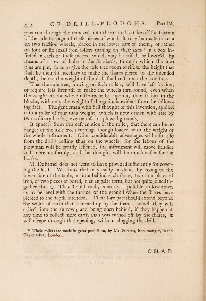 pins run through the ftandards into them : and to take off the fri&ion of the axle tree again ft thefe pieces of wood, it may be made to turn on two fridion wheels, placed in the lower part of them ; or rather on four or fix fmall iron rollers turning on their axes * in a box in- ferted in each of thefe pieces, which may be railed, or lower’d, by means of a row of holes in the ftandards, through which the iron pins are put, fo as to give the axle tree room to rife to the height that ihall be thought neceflary to make the fhares pierce to the intended depth, before the weight of the drill Ihall reft upon the axle tree. That the axle tree, moving on fuch rollers, will have lefs fridion, or require lefs ftrength to make the wheels turn round, even when the weight of the whole inftrument lies upon it, than it has in the blocks, with only the weight of the grain, is evident from the follow¬ ing fad. The gentleman who firft thought of this invention, applied it to a roller of four tuns weight, which is now drawn with eafe by two ordinary horfes, even acrofs his plowed grounds. It appears from this eafy motion of the roller, that there can be no danger of the axle tree’s turning, though loaded with the weight of the whole inftrument. Other confiderable advantages will alfo arife from the drill’s refting thus on the wheels : for the labour of the plowman will be greatly leffened, the inftrument will move fteadier and more uniformly, and the draught will be much eafier for the horfes. M. Duhamel does not feem to have provided fufficiently for cover¬ ing the feed. We think that may eafily be done, by fixing to the lower fide of the table, a little behind each fhare, two thin plates of iron, or two pieces of board, in an angular form, but not quite joined to¬ gether, thus \/. They fhould reach, as nearly as poftible, fo low down as to be level with the furface of the ground when the fhares have pierced to the depth intended. Their fore part fhould extend beyond the width of earth that is turned up by the fhares, which they will colled: into the furrow y and being open behind, if they happen at any time to colled: more earth than was turned off by the fhares, it will efcape through that opening, without clogging the drill*. * Thefe rollers are made in great perfection, by Mr. Stevens, iron-monger, in the Hay-market, London, e h a Pk