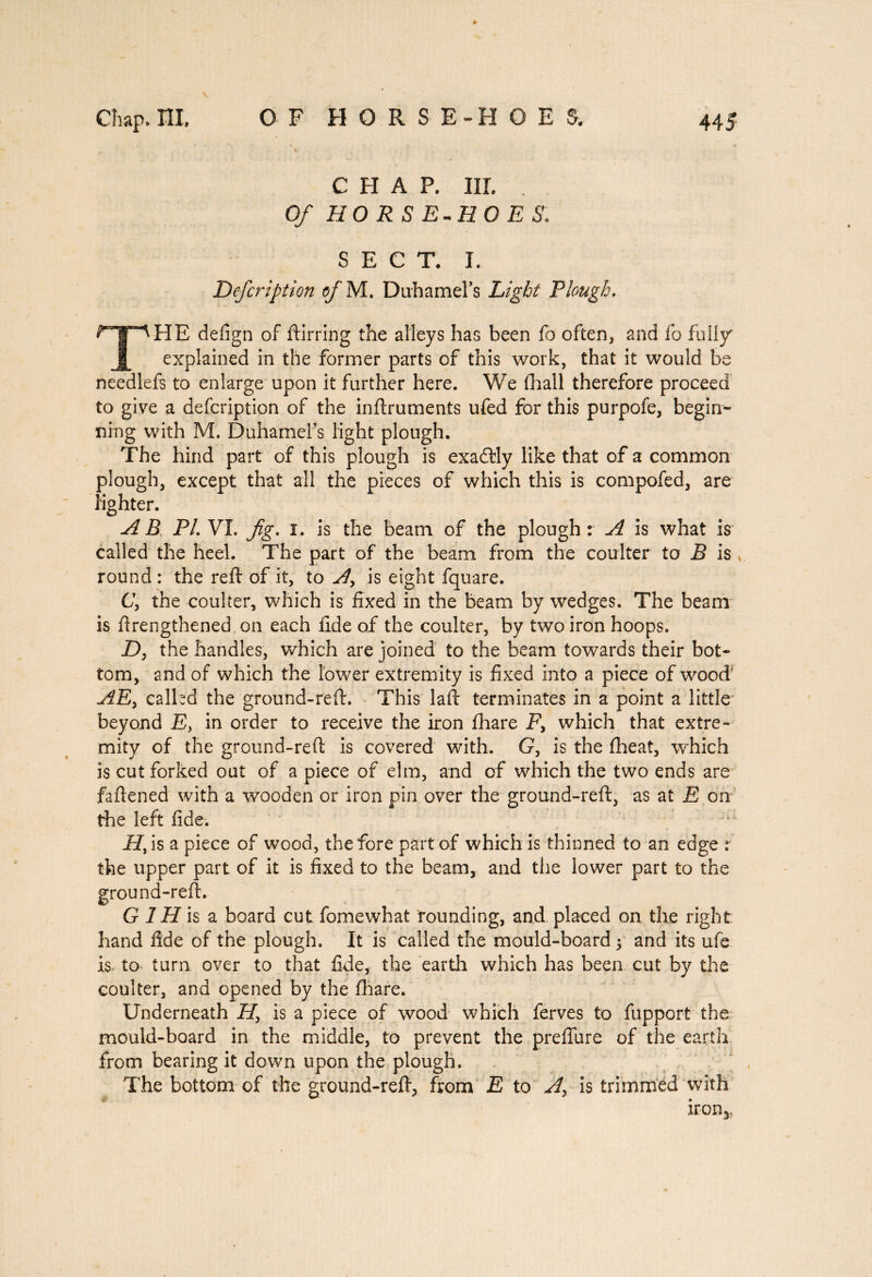 CHAP. III. Of HORSE-HOES. SECT. I. Defcription of M. DuhameFs Light Plough, THE defign of ftirring the alleys has been fo often, and fo fully explained in the former parts of this work, that it would be needlefs to enlarge upon it further here. We fhall therefore proceed to give a defcription of the inftruments ufed for this purpofe, begin¬ ning with M. DuhameFs light plough. The hind part of this plough is exactly like that of a common plough, except that all the pieces of which this is compofed, are fighter. AB PL VI. fig. i. is the beam of the plough r A is what is called the heel. The part of the beam from the coulter to B is round: the reft of it, to A> is eight fquare. C, the coulter, which is fixed in the beam by wedges. The beam is ftrengthened on each fide of the coulter, by two iron hoops. D, the handles, which are joined to the beam towards their bot¬ tom, and of which the lower extremity is fixed into a piece of wood AEy called the ground-reft. This laft terminates in a point a little beyond E, in order to receive the iron fhare E, which that extre¬ mity of the ground-reft is covered with. G, is the fheat, which is cut forked out of a piece of elm, and of which the two ends are faftened with a wooden or iron pin over the ground-reft, as at E on the left fide. iE, is a piece of wood, the fore part of which is thinned to an edge r the upper part of it is fixed to the beam, and the lower part to the ground-reft. G 1H is a board cut fomewhat rounding, and placed on the right hand fide of the plough. It is called the mould-board 5 and its ufe is to turn over to that fide, the earth which has been cut by the coulter, and opened by the fhare. Underneath ET, is a piece of wood which ferves to fupport the mould-board in the middle, to prevent the preflure of the earth from bearing it down upon the plough. The bottom of the ground-reft, from E to A, is trimmed With iron*,