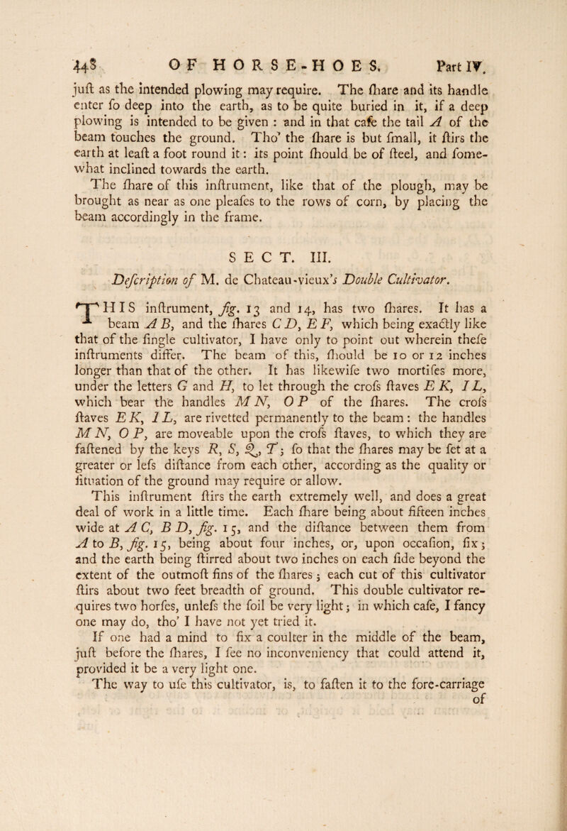 juft as the intended plowing may require. The (hare and its handle enter fo deep into the earth, as to be quite buried in it, if a deep plowing is intended to be given : and in that cafe the tail A of the beam touches the ground. Tho* the fhare is but fmall, it ftirs the earth at leaft a foot round it : its point fhould be of fteel, and fome- what inclined towards the earth. The fhare of this inftrument, like that of the plough, may be brought as near as one pleafes to the rows of corn, by placing the beam accordingly in the frame. SECT. III. Deferiptlon of M. de Chateau-vieux’j Double Cultivator. H I S inftrument, fig. 13 and 14, has two fhares. It has a beam A B, and the fhares C X), E F, which being exactly like that of the fingle cultivator, I have only to point out wherein thefe inftruments differ. The beam of this, fhould be 10 or 12 inches longer than that of the other. It has likewife two rnortifes more, under the letters G and H, to let through the crofs ftaves E K3 IL, which bear the handles M N, OP of the fhares. The crofs ftaves EK3 1L3 are rivetted permanently to the beam : the handles M Ny 0 Py are moveable upon the crofs ftaves, to w'hich they are faftened by the keys f?, Sy ü^, T; fo that the fhares may be fet at a greater or lefs diftance from each other, according as the quality or iituation of the ground may require or allow. This inftrument ftirs the earth extremely well, and does a great deal of work in a little time. Each fhare being about fifteen inches wide at AC, B D, fig. 15, and the diftance between them from AtoByfig.15, being about four inches, or, upon occafion, fix; and the earth being ftirred about two inches on each fide beyond the extent of the outmoft fins of the fhares ; each cut of this cultivator ftirs about two feet breadth of ground. This double cultivator re¬ quires two horfes, unlefs the foil be very light; in which cafe, I fancy one may do, tho' I have not yet tried it. If one had a mind to fix a coulter in the middle of the beam, tuft before the fhares, I fee no inconveniency that could attend it, provided it be a very light one. The way to ufe this cultivator, is, to fallen it to the fore-carriage of