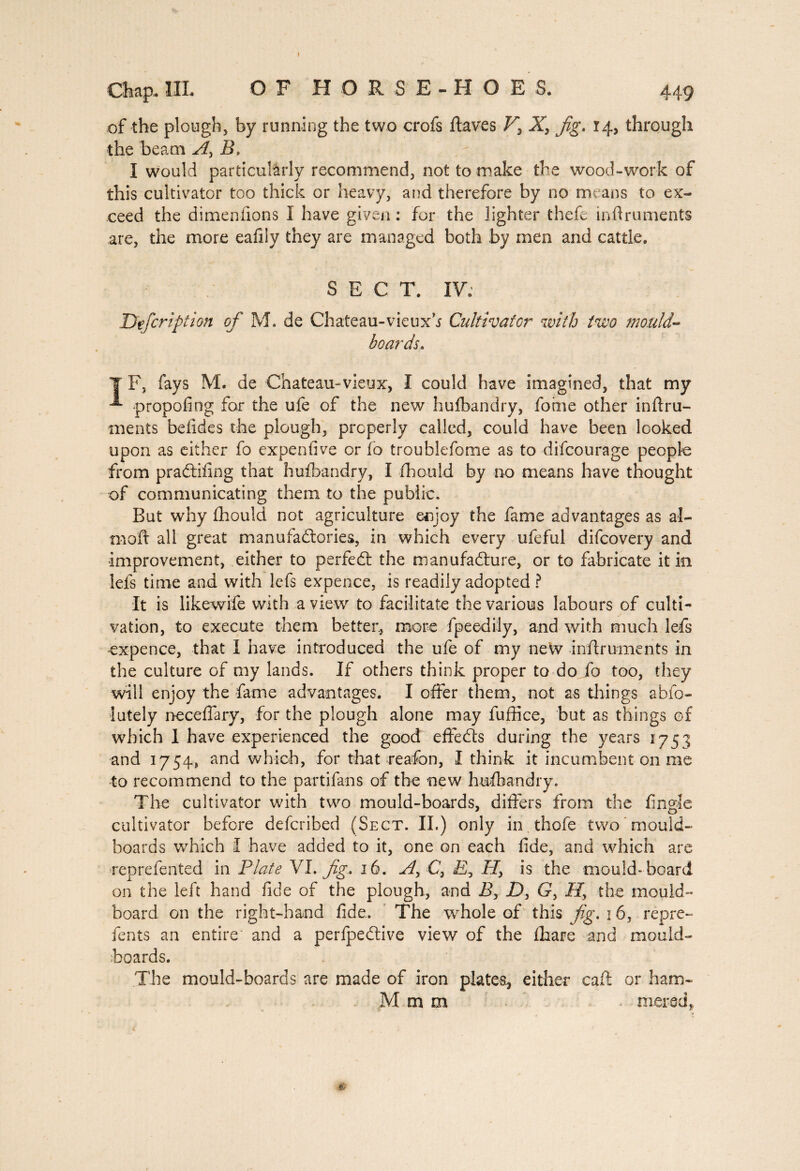 Chap* IIL OF HORSE-HOES, 449 of the plough, by running the two crofs ftaves V> X, Jig. 14, through the beam A, B. I would particularly recommend, not to make the wood-work of this cultivator too thick or heavy, and therefore by no means to ex¬ ceed the dimen (ions I have given : for the lighter thefe inflruments are, the more eafily they are managed both by men and cattle. SECT. IV; Defcription of M. de Chateau-vieuxh Cultivator with two mould¬ boards. ¥ F, fays M. de Chateau-vieux, I could have imagined, that my propofing for the ufe of the new hufbandry, foixie other inftru- ments befides the plough, properly called, could have been looked upon as either fo expendve or fo troublefome as to difcourage people from praCtifing that hufbandry, I fhould by no means have thought of communicating them to the public. But why fhould not agriculture enjoy the fame advantages as al- tnoft all great manufactories, in which every ufeful difeovery and improvement, either to perfeCt the manufacture, or to fabricate it in lefs time and with lefs expence, is readily adopted ? It is likewife with a view to facilitate the various labours of culti¬ vation, to execute them better, more fpeedily, and with much lefs expence, that I have introduced the ufe of my new inflruments in the culture of my lands. If others think proper to do fo too, they will enjoy the fame advantages. I offer them, not as things abfo- lutely neceffary, for the plough alone may lu dice, but as things of which 1 have experienced the good effeCts during the years 1751 and 1754, and which, for that reafon, I think it incumbent on me to recommend to the partifans of the new hufbandry. The cultivator with two mould-boards, differs from the fingîe cultivator before deferibed (Sect. II.) only in thofe two mould- boards which I have added to it, one on each fide, and which are rep re fen ted in Plate VI. Jig, 16. A, C, £, is the mould-board on the left hand fide of the plough, and I?, Z), G, the mould- board on the right-hand fide. The whole of this Jig. 16, repre- ients an entire and a perfpeClive view of the fhare and mould¬ boards. The mould-boards are made of iron plates., either call or ham- M m m rnered,