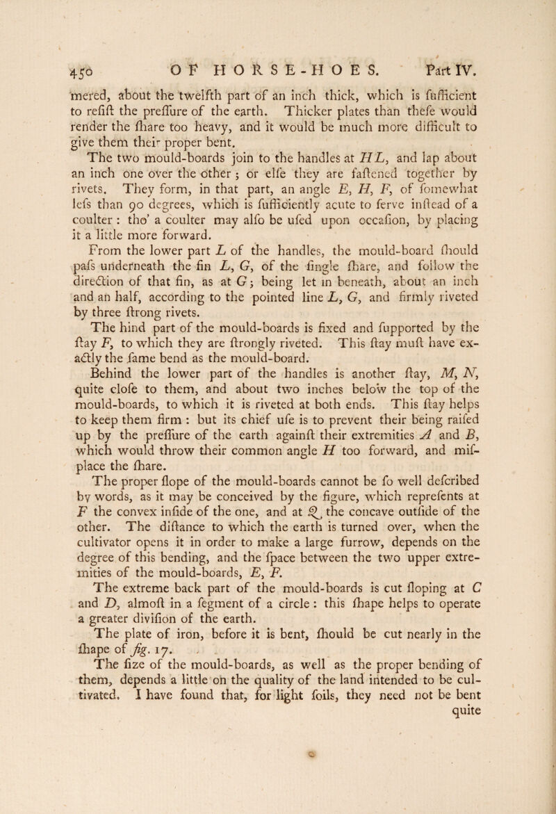 45° mered, about the twelfth part of an inch thick, which is fufficient to refift the preflure of the earth. Thicker plates than thefe would render the fhare too heavy, and it would be much more difficult to give them theft proper bent. The two mould-boards join to the handles at 77E, and lap about an inch one over the other ; or elfe they are faftencd together by rivets. They form, in that part, an angle E, 77, 7?, of fomewhat lefs than 90 degrees, which is fufficiently acute to ferve inftead of a coulter : tho’ a coulter may alfo be ufed upon occafion, by placing it a little more forward. From the lower part E of the handles, the mould-board ffiould pafs underneath the fin E, G, of the fingle fhare, and follow the direction of that fin, as at G ; being let in beneath, about an inch and an half, according to the pointed line E, G, and firmly riveted by three ftrong rivets. The hind part of the mould-boards is fixed and fupported by the Pay E, to which they are ftrongly riveted. This ftay mulb have ex¬ actly the fame bend as the mould-board. Behind the lower part of the handles is another flay, M, N, quite clofe to them, and about two inches below the top of the mould-boards, to which it is riveted at both ends. This ftay helps to keep them firm : but its chief ufe is to prevent their being raifed up by the preflure of the earth againft their extremities A and £, which would throw their common angle 77 too forward, and mif- place the fhare. The proper flope of the mould-boards cannot be fo well defcribed by words, as it may be conceived by the figure, which reprefents at F the convex infide of the one, and at §>^ the concave outlide of the other. The diftance to which the earth is turned over, when the cultivator opens it in order to make a large furrow, depends on the degree of this bending, and the fpace between the two upper extre¬ mities of the mould-boards, E, E. The extreme back part of the mould-boards is cut Hoping at C and Z>, almoft in a fegment of a circle : this fhape helps to operate a greater divifion of the earth. The plate of iron, before it is bent, fhould be cut nearly in the ihape of Jig. 17. , The fize of the mould-boards, as well as the proper bending of them, depends a little on the quality of the land intended to be cul¬ tivated, I have found that, for light foils, they need not be bent quite