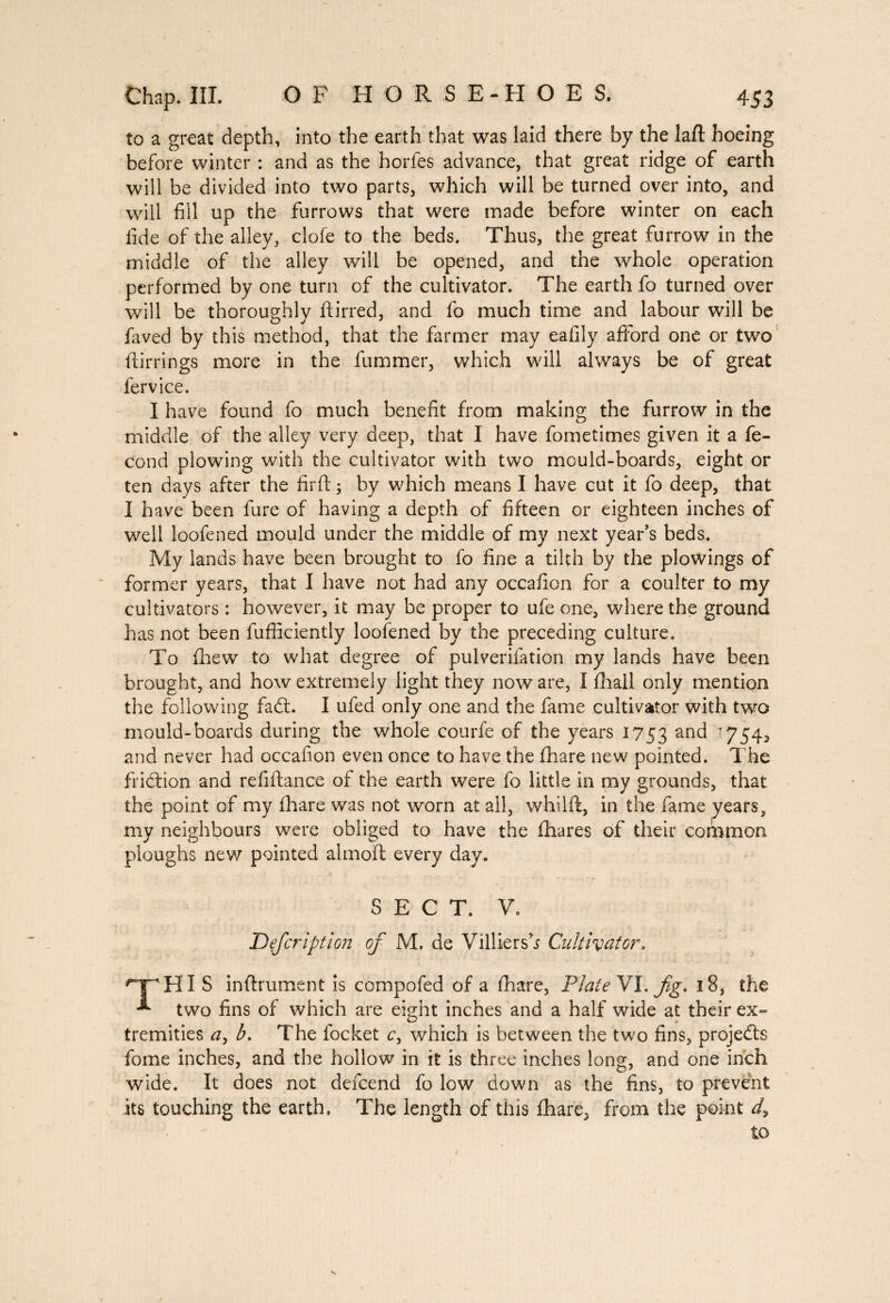 to a great depth, into the earth that was laid there by the laft hoeing before winter : and as the horfes advance, that great ridge of earth will be divided into two parts, which will be turned over into, and will fill up the furrows that were made before winter on each fide of the alley, clofe to the beds. Thus, the great furrow in the middle of the alley will be opened, and the whole operation performed by one turn of the cultivator. The earth fo turned over will be thoroughly ftirred, and fo much time and labour will be faved by this method, that the farmer may eafily afford one or two ftirrings more in the fummer, which will always be of great fervice. I have found fo much benefit from making the furrow in the middle of the alley very deep, that I have fometimes given it a fé¬ cond plowing with the cultivator with two mould-boards, eight or ten days after the firft ; by which means I have cut it fo deep, that I have been fure of having a depth of fifteen or eighteen inches of well loofened mould under the middle of my next year's beds. My lands have been brought to fo fine a tilth by the plowings of former years, that I have not had any occafion for a coulter to my cultivators : however, it may be proper to ufe one, where the ground has not been fufficiently loofened by the preceding culture. To fihew to what degree of pulverifation my lands have been brought, and how extremely light they now are, I fhall only mention the following fa£t. I ufed only one and the fame cultivator with two mould-boards during the whole courfe of the years 1753 anc^ 754^ and never had occafion even once to have the fliare new pointed. The fridtion and refifiance of the earth were fo little in my grounds, that the point of my fhare was not worn at all, whilft, in the fame years, my neighbours were obliged to have the fhares of their common ploughs new pointed almoft every day. SECT. V. JDefcription of M. de Villiersb Cultivator. 'T'HIS infiniment is compofed of a fhare, Plate VI. fg. i3, the * two fins of which are eight inches and a half wide at their ex¬ tremities ay b. The locket c, which is between the two fins, projects fome inches, and the hollow in it is three inches long, and one inch wide. It does not defcend fo low down as the fins, to prevent its touching the earth. The length of this fhare, from the point dy to \