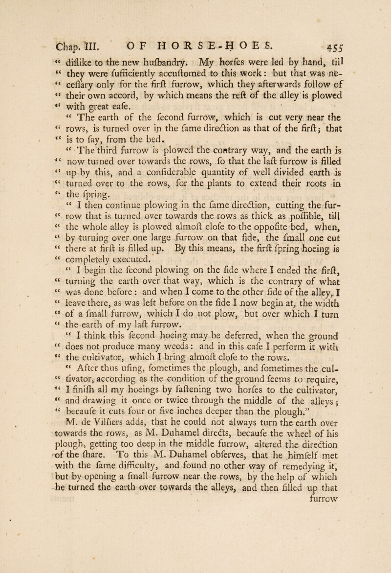 “ diflike to the new husbandry. My horfes were led by hand, till “ they were fufficiently accuftomed to this work: but that was nfc- cc ceflary only for the firft: furrow, which they afterwards follow of “ their own accord, by which means the reft of the alley is plowed ct with great eafe. “ The earth of the fécond furrow, which is cut very near the “ rows, is turned over in the fame diredtion as that of the firft; that ct is to fay, from the bed. “ The third furrow is plowed the contrary way, and the earth is <£ now turned over towards the rows, fo that the laft furrow is filled up by this, and a confiderable quantity of well divided earth is cc turned over to the rows, for the plants to extend their roots in Cl the fpring. “ I then continue plowing in the fame diredtion, cutting the fur- tC row that is turned over towards the rows as thick as pofiible, till <c the whole alley is plowed aim oft clofe to the oppofite bed, when, 4C by turning over one large furrow on that fide, the fmall one cut <e there at firft; is filled up. By this means, the firft fpring hoeing is £C completely executed. €t I begin the fécond plowing on the fide where I ended the firft, u turning the earth over that way, which is the contrary of what C£ was done before : and when I come to the other fide of the alley, I “ leave there, as was left before on the fide I now begin at, the width u of a fmall furrow, which I do not plow, but over which I turn “ the earth of my laft furrow. “ I think this fécond hoeing may be deferred, when the ground u does not produce many weeds: and in this cafe I perform it with 11 the cultivator, which I bring almoft clofe to the rows. <£ After thus ufing, fometimes the plough, and fometimes the cul- ct fivator, according as the condition of the ground feerns to require, Î finifh all my hoeings by fattening two horfes to the cultivator, <c and drawing it once or twice through the middle of the alleys ; 4< becaufe it cuts four or five inches deeper than the plough.” M. de Vil fiers adds, that he could not always turn the earth over towards the rows, as M. Duhamel directs, becaufe the wheel of his plough, getting too deep in the middle furrow, altered the direction of the (hare. To this M. Duhamel obferves, that he himfelf met with the fame difficulty, and found no other way of remedying it, but by opening a fmall furrow near the rows, by the help of which he turned the earth over towards the alleys, and then filled up that furrow