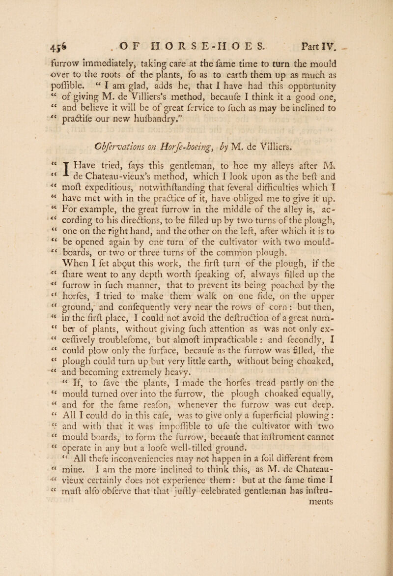 furrow immediately, taking care at the fame time to turn the mould over to the roots of the plants, fo as to earth them up as much as poffible. u I am glad, adds he, that I have had this opportunity “ of giving M. de Villiers’s method, becaufe I think it a good one, *c and believe it will be of great fervice to fuch as may be inclined to xc praCtife our new hufbandry.” Obfervations on lion Je-hoeing y by M. de Villiers. cc T Have tried, fays this gentleman, to hoe my alleys after M* cc A de Chateau-vieux’s method, which I look upon as the bed and <e mod: expeditious, notwithdanding that feveral difficulties which Î u have met with in the practice of it, have obliged me to give it up. c< For example, the great furrow in the middle of the alley is, ac- cording to his directions, to be filled up by two turns of the plough, ££ one on the right hand, and the other on the left, after which it is to <c be opened again by one turn of the cultivator with two mould- boards, or two or three turns of the common plough. When I fet about this work, the fird turn of the plough, if the <c diare went to any depth worth fpeaking of, always filled up the <c furrow in fuch manner, that to prevent its being poached by the cc horfes, I tried to make them walk on one fide, on the upper <c ground,' and confequently very near the rows of corn : but then, u in the fird place, I could not avoid the dedruCtion of a great num- <c ber of plants, without giving fuch attention as was not only ex- <c cedively troublefome, but almod impracticable : and fecondly, I £{ could plow only the furface, becaufe as the furrow was filled, the <c plough could turn up but very little earth, without being choaked, “ and becoming extremely heavy. “ If, to fave the plants, I made the horfes tread partly on the <c mould turned over into the furrow, the plough choaked equally, c< and for the fame reafon, whenever the furrow was cut deep. “ All I could do in this cafe, was to give only a fuperficial plowing : cc and with that it was impoffible to ufe the cultivator with two c: mould boards, to form the furrow, becaufe that indrument cannot <c operate in any but a loofe well-tilled ground. tc All thefe inconveniencies may not happen in a foil diderent from “ mine, i am the more inclined to think this, as M. de Chateau- a vieux certainly does not experience them : but at the fame time I £C mud alfo obferve that that judly celebrated gentleman has indru- ments