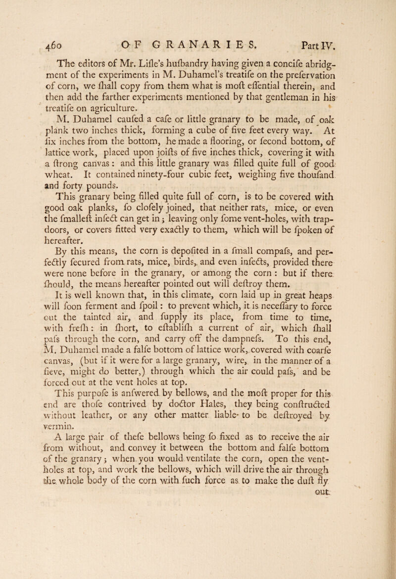 The editors of Mr. Lille’s hufbandry having given a concife abridg¬ ment of the experiments in M. Duhamel’s treatife on the prefervation of corn, we fhall copy from them what is moll effential therein, and then add the farther experiments mentioned by that gentleman in his treatife on agriculture. M. Duhamel caufed a cafe or little granary to be made, of oak plank two inches thick, forming a cube of five feet every way. At fix inches from the bottom, he made a flooring, or fécond bottom, of lattice work, placed upon joifts of five inches thick, covering it with a ftrong canvas : and this little granary was filled quite full of good wheat. It contained ninety-four cubic feet, weighing five thoufand and forty pounds. This granary being filled quite full of corn, is to be covered with good oak planks, fo clofely joined, that neither rats, mice, or even the fmalleft infedt can get in ; leaving only fome vent-holes, with trap¬ doors, or covers fitted very exactly to them, which will be Ipoken of hereafter. By this means, the corn is deposited in a fmall compafs, and per¬ fectly fecured from rats, mice, birds,, and even infeCts, provided there were none before in the granary, or among the corn : but if there, fhould, the means hereafter pointed out will deftroy them. It is well known that, in this climate, corn laid up in great heaps will loon ferment and fpoil : to prevent which, it is neceflary to force cut the tainted air, and fupply its place, from time to time, with frefh : in fhort, to eftablifh a current of air, which fhall pal's through the corn, and carry off the dampnefs. To this end, M. Duhamel made a falfe bottom of lattice work, covered with coarfe canvas, (but if it were for a large granary, wire, in the manner of a fieve, might do better,) through which the air could pafs, and be forced out at the vent holes at top. This purpofe is anfwered by bellows, and the mod proper for this end are thofe contrived by do&or Hales, they being conftrudted without leather, or any other matter liable- to be deftroyed by vermin. A large pair of thefe bellows being fo fixed as to receive the air from without, and convey it between the bottom and falfe bottom of the granary; when, you would ventilate the corn, open the vent¬ holes at top, and work the bellows, which will drive the air through die. whole body of the corn with fuch force as to make the duft fly out