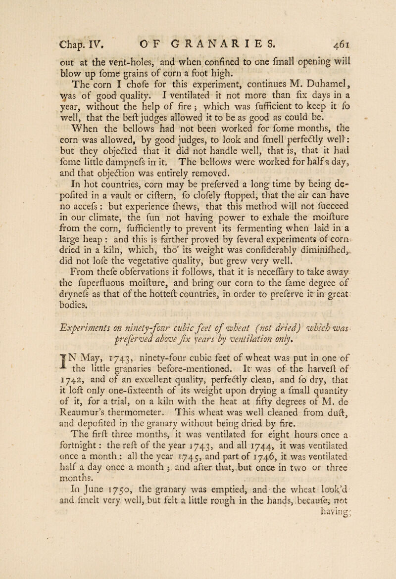 out at the vent-holes, and when confined to one final! opening will blow up fome grains of corn a foot high. The corn I chofe for this experiment, continues M. Duhamel, yvas of good quality. I ventilated it not more than fix days in a year, without the help of fire ; which was fufficient to keep it fo well, that the beft judges allowed it to be as good as could be. When the bellows had not been worked for fome months, the corn was allowed, by good judges, to look and fmell perfectly well': but they objected that it did not handle well, that is, that it had fome little dampnefs in it. The bellows were worked for half a day, and that objeétion was entirely removed. In hot countries, com may be preferved a long time by being de¬ posited in a vault or ciftern, fo clofely flopped, that the air can have no accefs : but experience fhews, that this method will not fucceed in our climate, the fun not having power to exhale the moifture from the corn, fufficiently to prevent its fermenting when laid in a large heap : and this is farther proved by feveral experiments of corn; dried in a kiln, which, tho’ its weight was confiderably diminifhed,. did not lofe the vegetative quality, but grew very well. From thefe obfervations it follows, that it is neceflary to take away the fuperfluous moifture, and bring our corn to the fame degree of drynefs as that of the hotteft countries, in order to preferve it in great bodies. 'Experiments on ninety-four cubic feet of wheat ( not dried) which was preferred above fix years by ventilation only. TN May, 1743, ninety-four cubic feet of wheat was put in one of the little granaries before-mentioned. It' was of the harveft of 1742, and of an excellent quality, perfectly clean, and fo dry, that it loft only one-fixteenth of its weight upon drying a fmall quantity of it, for a trial, on a kiln with the heat at fifty degrees of M. de Reaumur’s thermometer. This wheat was well cleaned from duft, and depofited in the granary without being dried by fire. The firft three months, it was ventilated for eight hours once a fortnight : the reft of the year 1743, and all 1744, it was ventilated once a month : all the year 1.745, and part of 1746, it was ventilated half a day once a month 5. and after that,.but once in two or three months. In June 1750, the granary was emptied, and the wheat look’d and finelt very well, but felt a little rough in the hands, becaufe, not having;