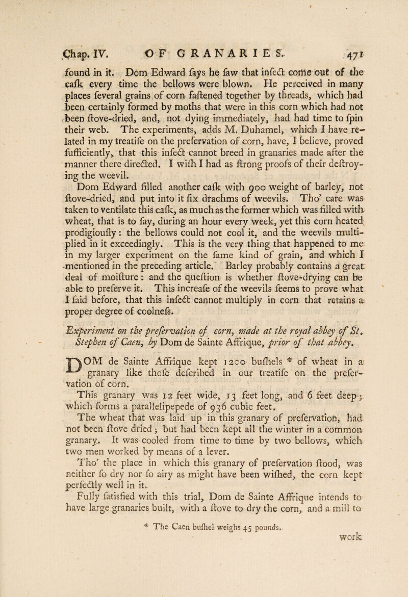 found in it. Dom Edward fays he faw that infeed come out of the eafk every time the bellows were blown. He perceived in many places feveral grains of corn fadened together by threads, which had been certainly formed by moths that were in this corn which had not been dove-dried, and, not dying immediately, had had time to fpin their web. The experiments, adds M. Duhamel, which I have re¬ lated in my treatife on the prefervation of corn, have, I believe, proved diffidently,, that this infedt cannot breed in granaries made after the manner there diredted. I wifh I had as drong proofs of their deftroy- ing the weevil. Dom Edward filled another calk with 900 weight of barley, not dove-dried, and put into it fix drachms of weevils. Tho? care was taken to ventilate this cafk, as much as the former which was filled with wheat, that is to fay, during an hour every week, yet this corn heated prodigioufly : the bellows could not cool it, and the weevils multi¬ plied in it exceedingly. This is the very thing that happened to me in my larger experiment on the fame kind of grain, and which I -mentioned in the preceding article. Barley probably contains a great deal of moifture : and the quedion is whether dove-drying can be able to preferve it. This increafe of the weevils feems to prove what I faid before, that this imfedt cannot multiply in corn that retains a: proper degree of coolnefs. Experiment on the prefervation of corn, made at the royal abbey of St, Stephen of Caen, by Dom de Sainte Afin que, prior of that abbey. P|OM de Sainte Affrique kept 1200 bufhels * of wheat in at granary like thofe defcribed in our treatife on the prefer¬ vation of corn. This granary was 12 feet wide, 13 feet long, and 6 feet deep-;, which forms a parallelipepede of 936 cubic feet. The wheat that was laid up in this granary of prefervation, had not been dove dried ; but had been kept all the winter in a common granary. It was cooled from time to time by two bellows, which two men worked by means of a lever. Tho’ the place in which this granary of prefervation flood, was neither fo dry nor fo airy as might have been wifhed, the corn kept perfectly wrell in it. Fully iatisfied with this trial, Dom de Sainte Affrique intends to have large granaries built, with a dove to dry the corn, and a mill to * The Caen bufhel weighs 45 pounds,. work