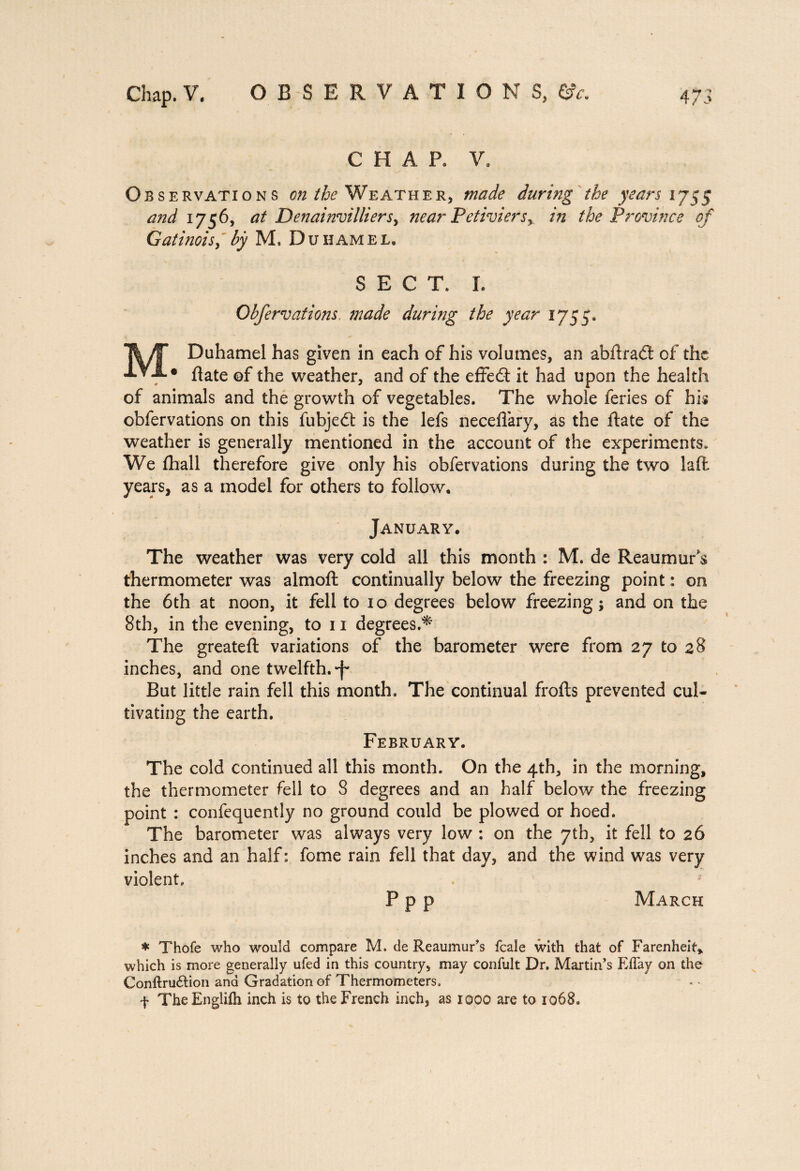 CHAR V. Observations on the Weather, made during the years 1755 and 1756, at Denainvilliersy near Petiviersr in the Province of Gatinois, by M. Duhamel. SECT. L Obfervations, made during the year 1755. M Duhamel has given in each of his volumes, an abftrad of the • ftate of the weather, and of the effe£t it had upon the health of animals and the growth of vegetables. The whole feries of his obfervations on this fubjedt is the lefs neceflary, as the ftate of the weather is generally mentioned in the account of the experiments. We fhall therefore give only his obfervations during the two la ft years, as a model for others to follow. January. The weather was very cold all this month : M. de Reaumur's thermometer was almoft continually below the freezing point : on the 6th at noon, it fell to 10 degrees below freezing; and on the 8th, in the evening, to 11 degrees.* The greateft variations of the barometer were from 27 to 28 inches, and one twelfth, f But little rain fell this month. The continual frofts prevented cul¬ tivating the earth. February. The cold continued all this month. On the 4th, in the morning, the thermometer fell to 8 degrees and an half below the freezing point : confequently no ground could be plowed or hoed. The barometer was always very low : on the 7th, it fell to 26 inches and an half: fome rain fell that day, and the wind was very violent. . '* P p p March * Thofe who would compare M. de Reaumur's fcale with that of Farenheit* which is more generally ufed in this country, may confult Dr. Martin’s EBay on the Conftru&ion and Gradation of Thermometers. f TheEnglifli inch is to the French inch, as 1000 are to 1068.