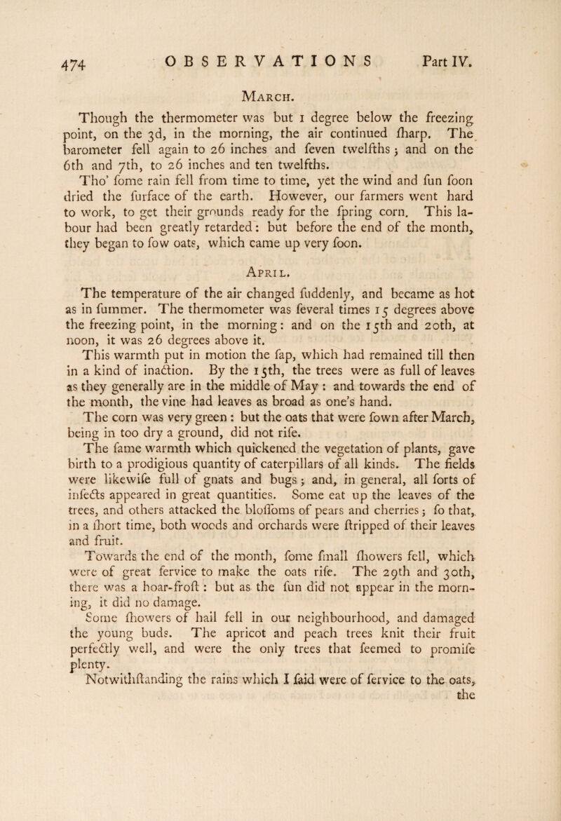 March. Though the thermometer was but i degree below the freezing point, on the 3d, in the morning, the air continued fharp. The barometer fell again to 26 inches and feven twelfths > and on the 6th and 7th, to 26 inches and ten twelfths. Tho’ fome rain fell from time to time, yet the wind and fun foon dried the furface of the earth. However, our farmers went hard to work, to get their grounds ready for the fpring corn. This la¬ bour had been greatly retarded : but before the end of the month, they began to fow oats, which came up very foon. April. The temperature of the air changed fuddenly, and became as hot as in fummer. The thermometer was feveral times 15 degrees above the freezing point, in the morning: and on the 15th and 20th, at noon, it was 26 degrees above it. This warmth put in motion the fap, which had remained till then in a kind of inaction. By the 15th, the trees were as full of leaves as they generally are in the middle of May : and towards the end of the month, the vine had leaves as broad as one’s hand. The corn was very green : but the oats that were fown after March, being in too dry a ground, did not rife. The lame warmth which quickened the vegetation of plants, gave birth to a prodigious quantity of caterpillars of all kinds. The fields were likewife full of gnats and bugs ; and, in general, all forts of infedts appeared in great quantities. Some eat up the leaves of the trees, and others attacked the blofloms of pears and cherries ; fo that, in a lhort time, both woods and orchards were ftripped of their leaves and fruit. Towards the end of the month, fome fmall fhowers fell, which were of great fervice to make the oats rife. The 29th and 30th, there was a hoar-froft : but as the fun did not appear in the morn¬ ing, it did no damage. Some fliowers of hail fell in our neighbourhood, and damaged the young buds. The apricot and peach trees knit their fruit perfectly well, and were the only trees that feemed to promife plenty. Notwithftanding the rains which I faid were of fervice to the oats, the