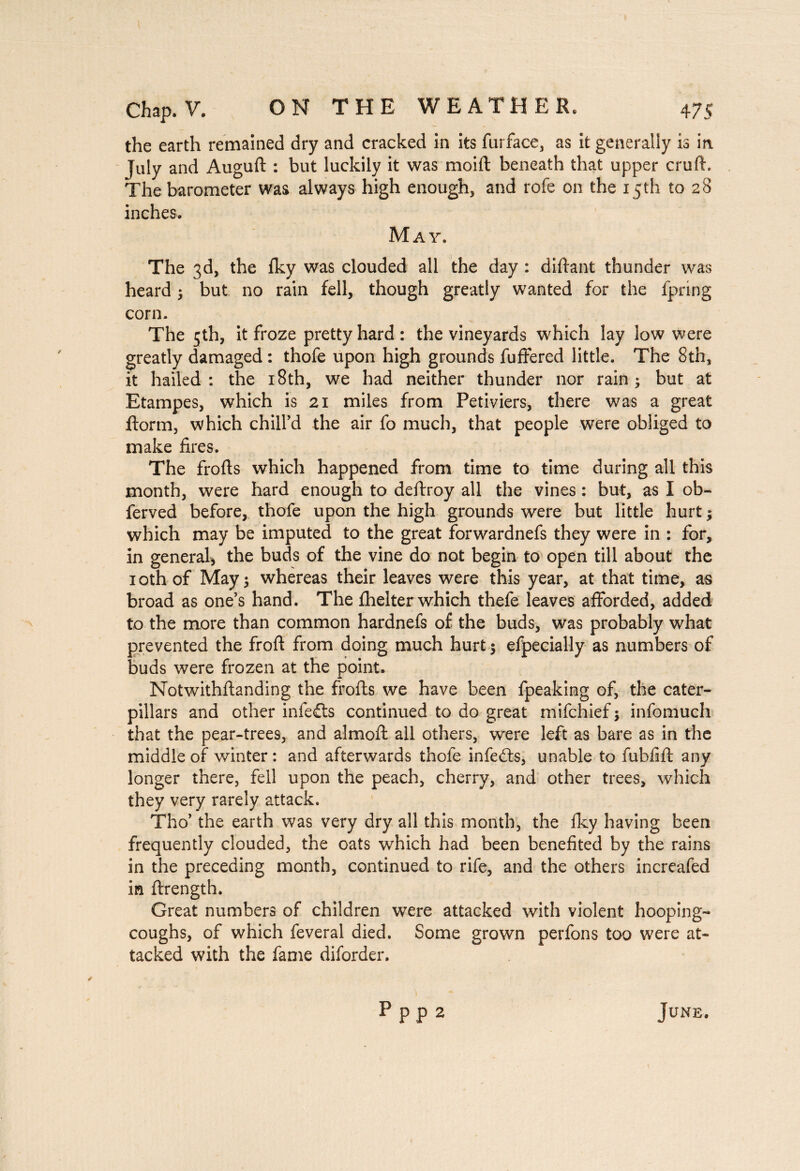 the earth remained dry and cracked in its furface, as it generally is in July and Auguft : but luckily it was moift beneath that upper cruft. The barometer was always high enough, and rofe on the 15 th to 28 inches. May. The 3d, the iky was clouded all the day : diftant thunder was heard ; but no rain fell, though greatly wanted for the fpring corn. The 5th, it froze pretty hard : the vineyards which lay low were greatly damaged : thofe upon high grounds fuffered little. The 8th, it hailed: the 18th, we had neither thunder nor rain; but at Etampes, which is 21 miles from Petiviers, there was a great ftorm, which chill’d the air fo much, that people were obliged to make fires. The frofts which happened from time to time during all this month, were hard enough to deftroy all the vines : but, as I ob- ferved before, thofe upon the high grounds were but little hurt ; which may be imputed to the great forwardnefs they were in : for, in general, the buds of the vine do not begin to open till about the 10th of May; whereas their leaves were this year, at that time, as broad as one’s hand. The fhelter which thefe leaves afforded, added to the more than common hardnefs of the buds, was probably what prevented the froft from doing much hurt ; efpecially as numbers of buds were frozen at the point. Notwithftanding the frofts we have been fpeaking of, the cater¬ pillars and other infers continued to do great mifchief ; infomuch that the pear-trees, and almoft all others, were left as bare as in the middle of winter : and afterwards thofe infedts, unable to fubfift any longer there, fell upon the peach, cherry, and other trees, which they very rarely attack. Tho’ the earth was very dry all this month, the fky having been frequently clouded, the oats which had been benefited by the rains in the preceding month, continued to rife, and the others increafed in ftrength. Great numbers of children were attacked with violent hooping- coughs, of which feveral died. Some grown perfons too were at¬ tacked with the fame diforder. p pp 2 June.