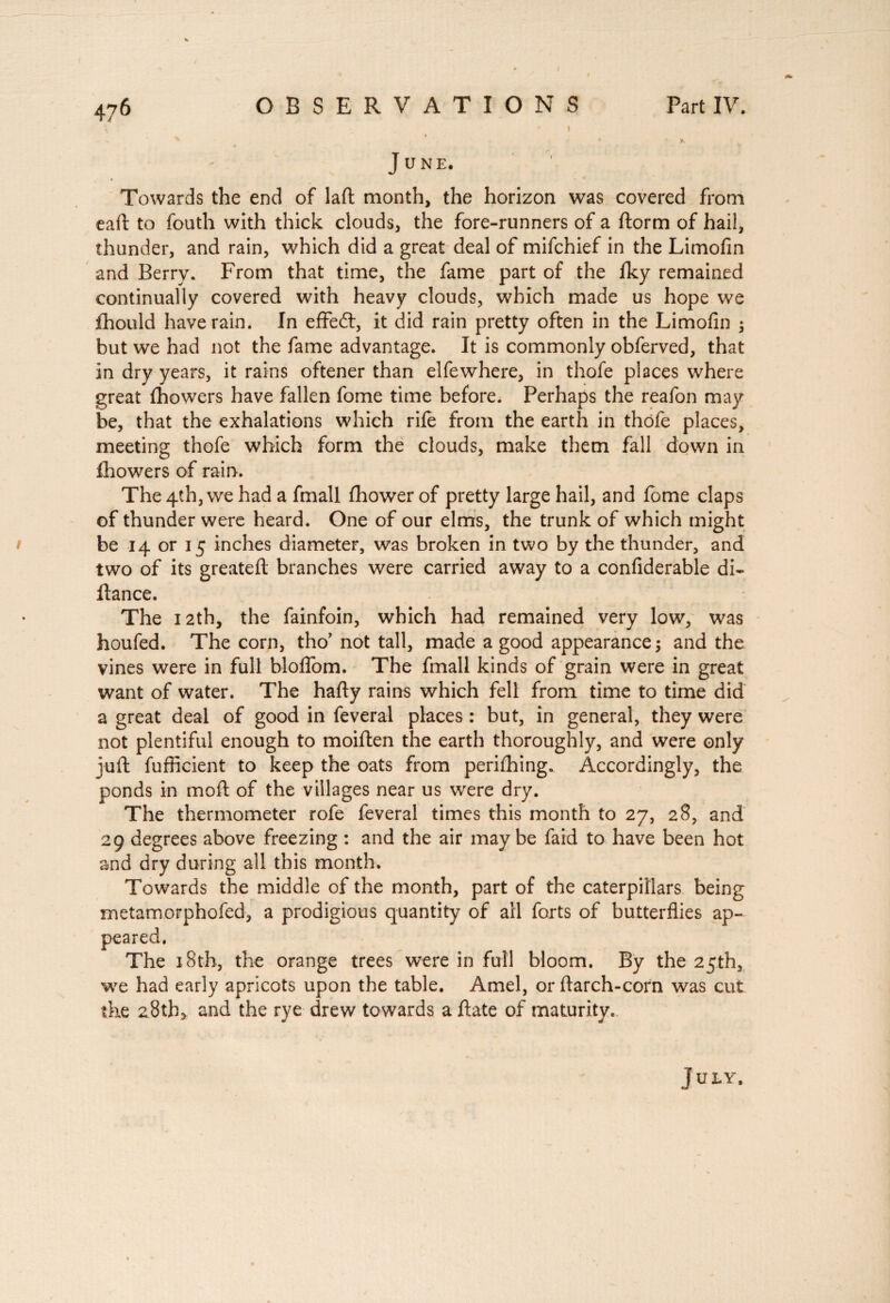 \ ' I » - x • K June. ♦ Towards the end of laft month, the horizon was covered from eafl to fouth with thick clouds, the fore-runners of a ftorm of hail, thunder, and rain, which did a great deal of mifchief in the Limofin and Berry. From that time, the fame part of the fky remained continually covered with heavy clouds, which made us hope we ihould have rain. In efFedt, it did rain pretty often in the Limofin ; but we had not the fame advantage. It is commonly obferved, that in dry years, it rains oftener than elfewhere, in thofe places where great fhowers have fallen fome time before. Perhaps the reafon may be, that the exhalations which rile from the earth in thofe places, meeting thofe which form the clouds, make them fall down in fhowers of rain. The 4th, we had a fmall Ihower of pretty large hail, and lome claps of thunder were heard. One of our elms, the trunk of which might be 14 or 15 inches diameter, was broken in two by the thunder, and two of its greatell branches were carried away to a confiderable di- fiance. The 12th, the fainfoin, which had remained very low, was houfed. The corn, tho’ not tall, made a good appearance; and the vines were in full bloflom. The fmall kinds of grain were in great want of water. The hally rains which fell from time to time did a great deal of good in feveral places : but, in general, they were not plentiful enough to moiften the earth thoroughly, and were only juft fufficient to keep the oats from perifhing. Accordingly, the ponds in moll of the villages near us were dry. The thermometer rofe feveral times this month to 27, 28, and 29 degrees above freezing : and the air maybe faid to have been hot and dry during all this month. Towards the middle of the month, part of the caterpillars being metamorphofed, a prodigious quantity of all forts of butterflies ap¬ peared. The 18th, the orange trees were in full bloom. By the 25th, we had early apricots upon the table. Amel, or flarch-corn was cut the 28th* and the rye drew towards a ftate of maturity. j U LY,
