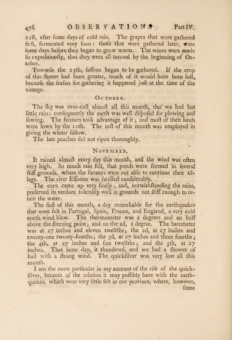 21 ft, after fome days of cold rain. The grapes that were gathered firft, fermented very foon : thofe that were gathered later, Were fome days before they began to grow warm. The wines were made fo expeditioufly, that they were all tunned by the beginning of Oc¬ tober. Towards the 25th, faftfon began to be gathered. If the crop of this flower had been greater, much of it would have been loft, becaufe the feafon for gathering it happened juft at the time of the vintage. October. The fky was over-caft almoft all this month, tho’ we had but little rain: confequently the earth was well difpofed for plowing and fowing. The farmers took advantage of it 5 and moft of their lands were fown by the 10th. The reft of this month was employed in giving the winter fallow. The late peaches did not ripen thoroughly. f  A «1 November. ' . • » f . » It rained almoft every day this month, and the wind was often very high. So much rain fell, that ponds were formed in feveral ftiff grounds, where the farmers were not able to continue their til¬ lage. The river Effonne was fwelled confiderably. The corn came up very finely ; and, notwithftanding the rains, preferved its verdure tolerably well in grounds not ftiff enough to re¬ tain the water. The firft of this month, a day remarkable for the earthquakes that were felt in Portugal, Spain, France, and England, a very cold north wind blew. The thermometer was 2 degrees and an half above the freezing point ; and on the 2d, 1 degree. The barometer was at 27 inches and eleven twelfths; the 2d, at 27 inches and twenty-one twenty-fourths ; the 3d, at 27 inches and three fourths ; the 4th, at 27 inches and five twelfths ; and the 5th, at 27 inches. That fame day, it thundered, and we had a ftiower of hail with a ftrong wind. The quickfilver was very low all this month. I am the more particular in my account of the rife of the quick¬ filver, becaufe of the relation it may pofiibly have with the earth¬ quakes, which were very little felt in our province, where, however, fome