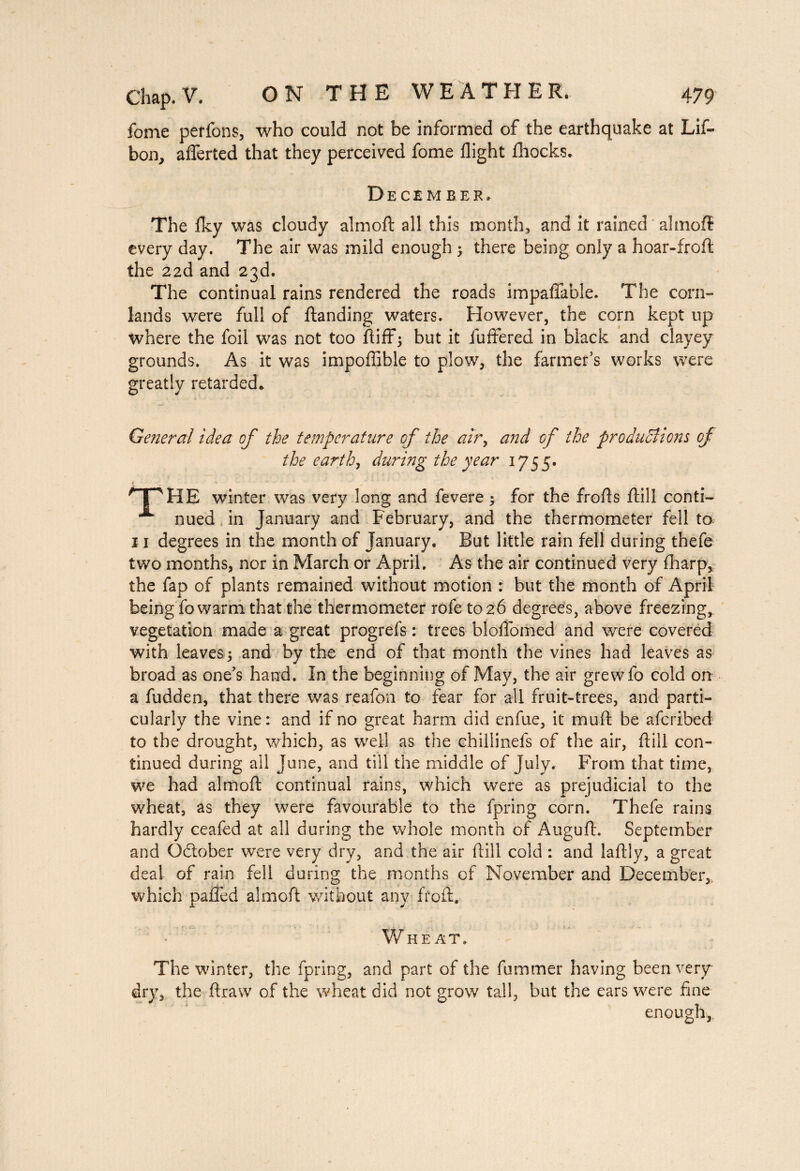fome perfons, who could not be informed of the earthquake at Lif- bon, aflerted that they perceived fome flight fliocks. December, The Iky was cloudy almoft all this month, and it rained almoft every day. The air was mild enough > there being only a hoar-froft the 22d and 23d. The continual rains rendered the roads impalpable. The corn- lands were full of Handing waters. However, the corn kept up where the foil was not too ftiffj but it fuffered in black and clayey grounds. As it was impoflible to plow, the farmer’s works were greatly retarded* General idea of the temperature of the air, and of the productions of the earth, during the year 1755. A jpHB winter was very long and fevere ; for the frofls Hill conti- nued in January and February, and the thermometer fell to- 11 degrees in the month of January. But little rain fell during thefe two months, nor in March or April. As the air continued very fharp, the fap of plants remained without motion : but the month of April being fo warm that the thermometer rofetoeô degrees, above freezing, vegetation made a great progrefs : trees bloflomed and were covered with leaves-5 and by the end of that month the vines had leaves as broad as one’s hand. In the beginning of May, the air grewfo cold on a fudden, that there was reafon to fear for all fruit-trees, and parti¬ cularly the vine : and if no great harm did enfue, it muft be afcribed to the drought, which, as well as the chillinefs of the air, Hill con¬ tinued during all June, and till the middle of July. From that time, we had almoft continual rains, which were as prejudicial to the wheat, as they were favourable to the fpring corn. Thefe rains hardly ceafed at all during the whole month of Auguft. September and O&ober were very dry, and the air ftill cold : and laftly, a great deal of rain fell during the months of November and December, which paiTed almoft without any froft. Wheat. The winter, the fpring, and part of the fummer having been very dry, the ftraw of the wheat did not grow tall, but the ears were fine enough,,