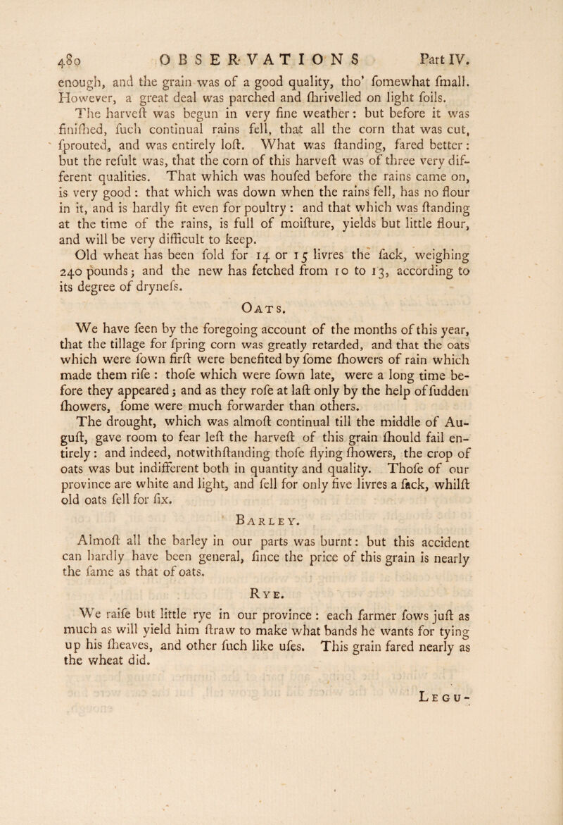 enough, and the grain was of a good quality, tho* fomewhat fmall. However, a great deal was parched and fhrivelled on light foils. The harveft was begun in very fine weather: but before it was finifhed, fuch continual rains fell, that all the corn that was cut, v fprouted, and was entirely loft. What was (landing, fared better : but the refult was, that the corn of this harveft was of three verv dif- ferent qualities. That which was houfed before the rains came on, is very good : that which was down when the rains fell, has no flour in it, and is hardly fit even for poultry : and that which was (landing at the time of the rains, is full of moifture, yields but little flour, and will be very difficult to keep. Old wheat has been fold for 14 or 15 livres the lack, weighing 240 pounds; and the new has fetched from ro to 13, according to its degree of drynefs. Oats. We have feen by the foregoing account of the months of this year, that the tillage for fpring corn was greatly retarded, and that the oats which were fown firft were benefited by fome (howers of rain which made them rife : thofe which were fown late, were a long time be¬ fore they appeared ; and as they rofe at laft only by the help of fudden (howers, fome were much forwarder than others. The drought, which was almoft continual till the middle of Au- guft, gave room to fear left the harveft of this grain (hould fail en¬ tirely: and indeed, notvvithftanding thofe flying (howers, the crop of oats was but indifferent both in quantity and quality. Thofe of our province are white and light, and fell for only five livres a fack, whilft old oats fell for fix. Barley. Almoft all the barley in our parts was burnt: but this accident can hardly have been general, fince the price of this grain is nearly the fame as that of oats. Rye. We raife but little rye in our province : each farmer fows juft as much as will yield him ftraw to make what bands he wants for tying up his (heaves, and other fuch like ufes. This grain fared nearly as the wheat did. Legu-