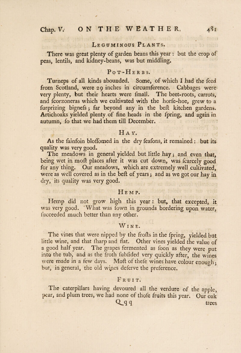 4k Leguminous Plants* There was great plenty of garden beans this year : but the crop of peas, lentils, and kidney-beans, was but middling, Pot-He rbs, Turneps of all kinds abounded. Some, of which I had the feed from Scotland, were 29 inches in circumference. Cabbages were very plenty, but their hearts were fmall. The beet-roots, carrots, and fcorzoneras which we cultivated with the horfe-hoe, grew to a furprizing bignefs -, far beyond any in the beft kitchen gardens. Artichoaks yielded plenty of fine heads in the fpring, and again in autumn, fo that we had them till December, H a v. As the fainfoin bloffomed in the dry feafons, it remained : but its quality was very good. The meadows in general yielded but little hay ; and even that, being wet in moft places after it was cut down, was fcarcely good for any thing. Our meadows, which are extremely well cultivated, were as well covered as in the beft of years \ and as we got our hay in dry, its quality was very good. Hemp. Hemp did not grow high this year : but, that excepted, it was very good. What was fovvn in grounds bordering upon water, fucceeded much better than any other. WINE, The vines that were nipped by the frofts in the fpring, yielded but little wine, and that fharp and flat. Other vines yielded the value of a good half year. The grapes fermented as loon as they were put into the tub, and as the froth fubfided very quickly after, the wines were made in a few days. Moft of thel'e wines have colour enough * but, in general, the old wines deferve the preference. F r u 1 T. The caterpillars having devoured all the verdure of the apple, pear, and plum trees, we had none of thole fruits this year. Our oak 0^*3c] trees