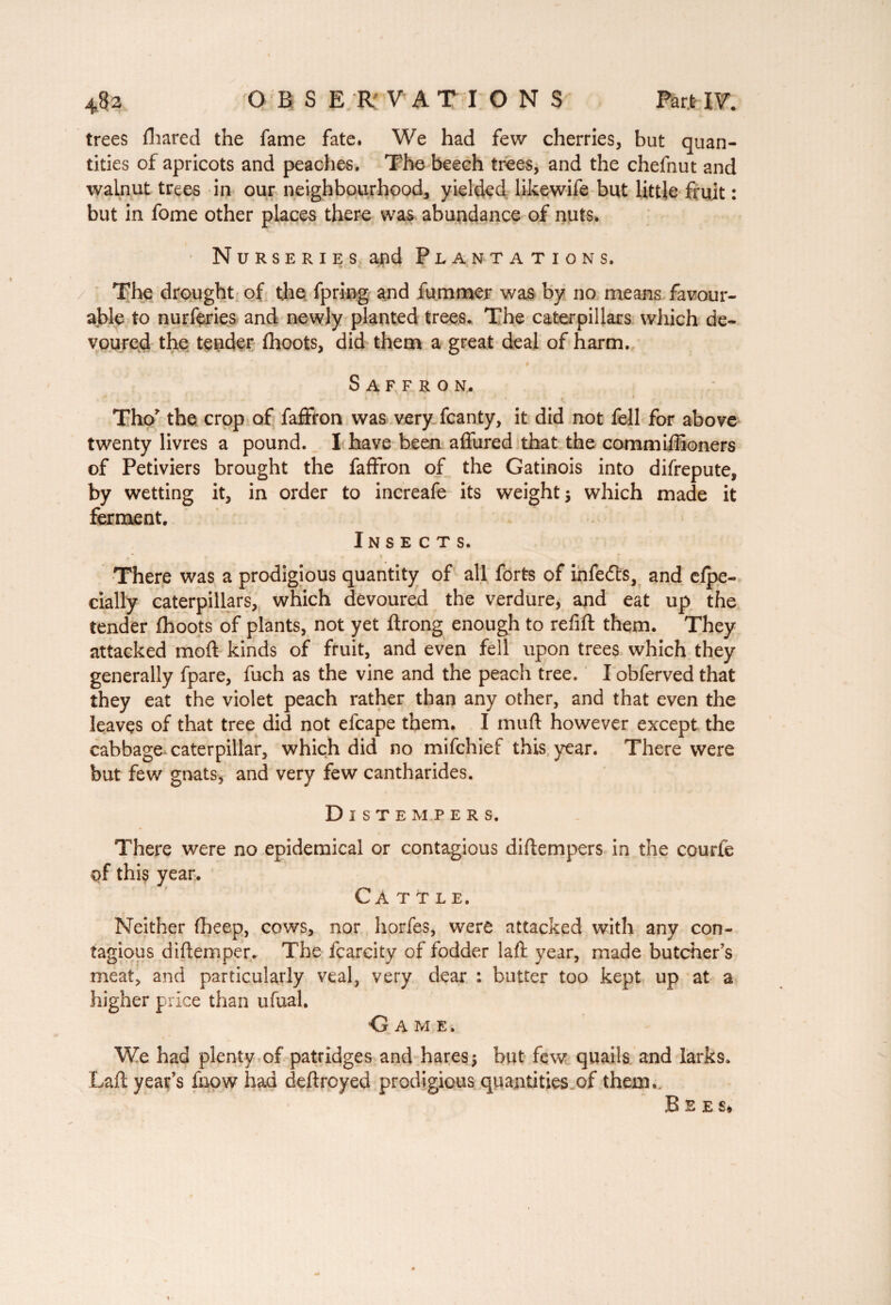 trees (hared the fame fate. We had few cherries, but quan¬ tities of apricots and peaches. The beech trees, and the chefnut and walnut trees in our neighbourhood, yielded likewife but little fruit : but in fome other places there was abundance of nuts. Nurseries and Plantations. / The drought of the fpring and dimmer was by no means favour¬ able to nurferies and newly planted trees., The caterpillars which de¬ voured the tender (hoots, did them a great deal of harm. Saffron. 1 1 I if.'- '* . 1 Tho* the crop of faffron was very fcanty, it did not fell for above twenty livres a pound. I have been affured that the commiffioners of Petiviers brought the faffron of the Gatinois into difrepute, by wetting it, in order to increafe its weight* which made it ferment. Insects. There was a prodigious quantity of all forts of infedts, and e(pe- cially caterpillars, which devoured the verdure, and eat up the tender (hoots of plants, not yet ftrong enough to refill them. They attacked mod kinds of fruit, and even fell upon trees which they generally fpare, fuch as the vine and the peach tree. I obferved that they eat the violet peach rather than any other, and that even the leaves of that tree did not efcape them. I mud however except the cabbage caterpillar, which did no mifchief this year. There were but few gnats, and very few cantharides. Distempers. There were no epidemical or contagious didempers in the courte of this year. Cattle. Neither fheep, cows, nor horfes, were attacked with any con¬ tagious didemper. The fcareity of fodder lad year, made butcher's meat, and particularly veal, very dear : butter too kept up at a higher price than ufual. Game. We had plenty of patridges and hares* but few quails and larks. Lad year’s (how had dedroyed prodigious quantities of them.. Bees*