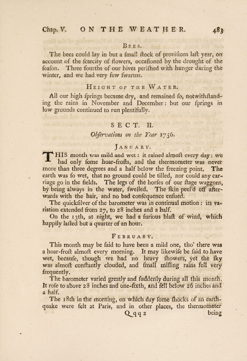 Bees... The bees could lay in but a (mall (lock of provilions laft year, on account of the fcarcity of flowers, occafloned by the drought of the feafon. Three fourths of our hives perifhed with hunger during the winter, and we had very few fwarms. Height of the Water; All our high fprings became dry, and remained fo, notwithftand- ing the rains in November and December : but our fprings in low grounds continued to run plentifully. SECT. II. Ohfervaiiom on the Tear 1756. Jan u a r y. HIS month was mild and wet : it rained aim oft every day : we had only fome hoar-frofts, and the thermometer was never more than three degrees and a half below the freezing point. The earth was fo wet, that no ground could be tilled, nor could any car- riage go in the fields. The legs of the horfes of our liage waggons, by being always in the water, (welled. The (kin peel’d off after¬ wards with the hair, and no bad confequence enfued. The quickiilver of the barometer was in continual motion : its va¬ riation extended from 27, to 28 inches and a half. On the 13 th, at night, we had a furious blaft of wind, which happily lafted but a quarter of an hour. February. This month may be faid to have been a mild one, tho there was a hoar-froft almoft every morning. It may likewife be faid to have wet, becaufe, though we had no heavy (bowers, yet the (ky was almoft conftantly clouded, and (mail milling rains fell very frequently. The barometer varied greatly and fuddenly during all this month. It rofe to above 28 inches and one-fixth, and fell below 26 inches and a half. The 18th in thé morning, on which day fome (hocks of an earth¬ quake were felt at Paris, and in other places, the thermometer Q^q q 2 being
