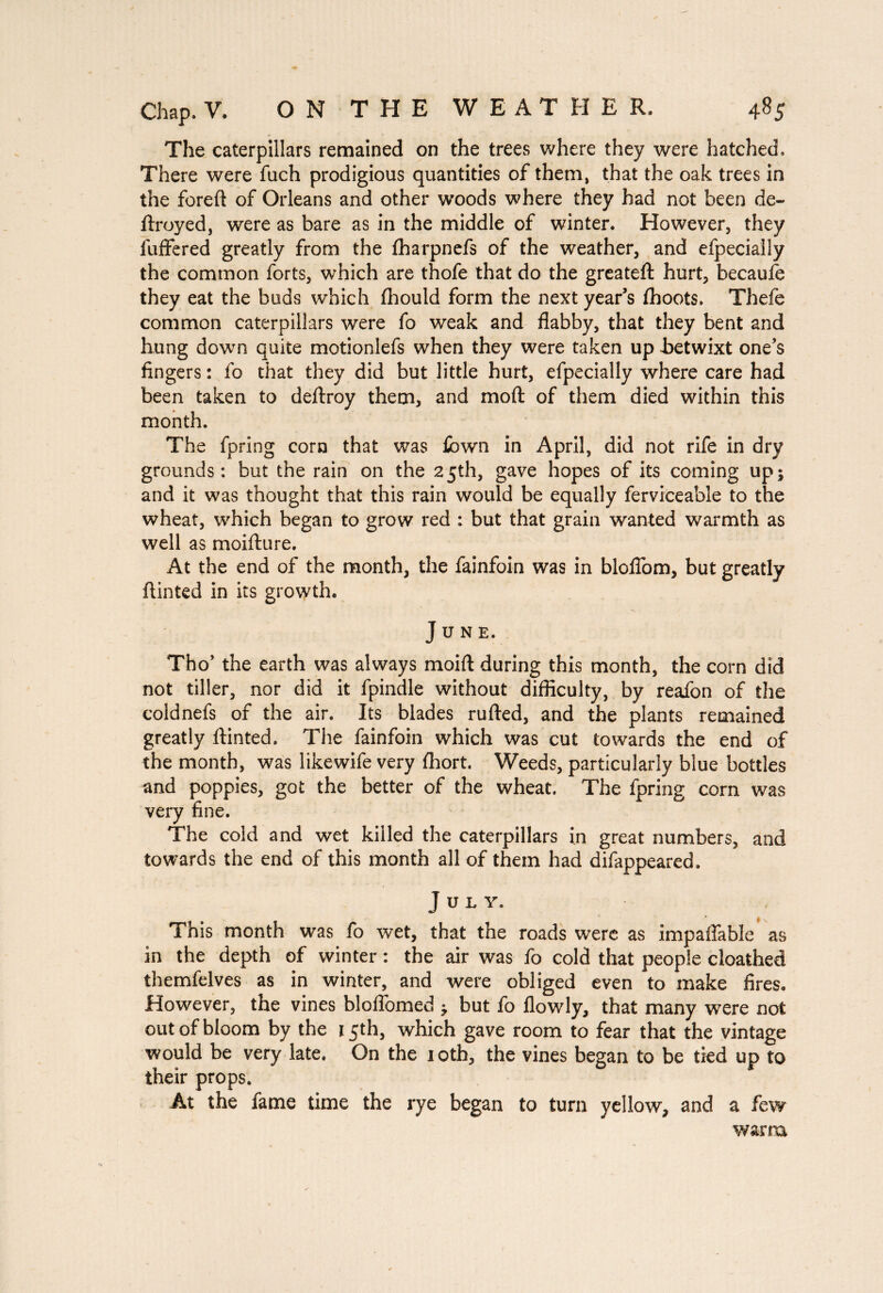 The caterpillars remained on the trees where they were hatched. There were fuch prodigious quantities of them, that the oak trees in the foreft of Orleans and other woods where they had not been de¬ ft royed, were as bare as in the middle of winter. However, they fuffered greatly from the fharpnefs of the weather, and efpecially the common forts, which are thofe that do the greateft hurt, becaufe they eat the buds which ftiould form the next year’s fhoots. Thefe common caterpillars were fo weak and flabby, that they bent and hung down quite motionlefs when they were taken up fietwixt one’s fingers : fo that they did but little hurt, efpecially where care had been taken to deftroy them, and mod of them died within this month. The fpring corn that was £own in April, did not rife in dry grounds: but the rain on the 25th, gave hopes of its coming up; and it was thought that this rain would be equally ferviceable to the wheat, which began to grow red : but that grain wanted warmth as well as moifture. At the end of the month, the fainfoin was in bloflom, but greatly ftinted in its growth. June. Tho’ the earth was always moift during this month, the corn did not tiller, nor did it fpindle without difficulty, by reafon of the coldnefs of the air. Its blades rufted, and the plants remained greatly ftinted. The fainfoin which was cut towards the end of the month, was likewife very ftiort. Weeds, particularly blue bottles and poppies, got the better of the wheat. The fpring corn was very fine. The cold and wet killed the caterpillars in great numbers, and towards the end of this month all of them had difappeared, July. This month was fo wet, that the roads were as impaffable as in the depth of winter : the air was fo cold that people cloathed themfelves as in winter, and were obliged even to make fires. However, the vines bloflbmed ; but fo flowly, that many were not out of bloom by the 15th, which gave room to fear that the vintage would be very late. On the 10th, the vines began to be tied up to their props. At the fame time the rye began to turn yellow, and a few warm