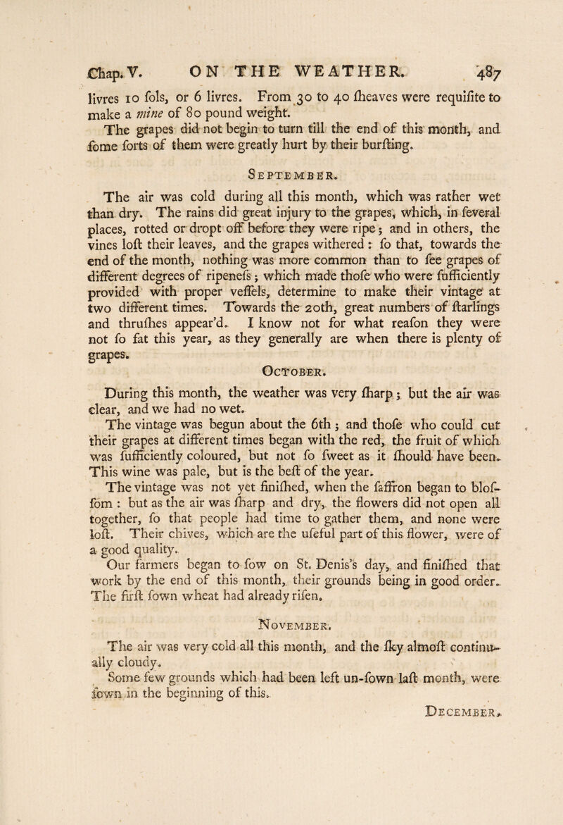 Chap. V. ON THE WEATHER. 487 livres 10 fols, or 6 livres. From 30 to 40 fheaves were requifiteto make a mine of 80 pound weight. The grapes did not begin to turn till the end of this month, and fome forts of them were greatly hurt by their burfting. September* The air was cold during all this month, which was rather wet than dry. The rains did great injury to the grapes, which, in feveral places, rotted or dropt off before they were ripe •> and in others, the vines loft their leaves, and the grapes withered : fo that, towards the end of the month, nothing was more common than to fee grapes of different degrees of ripenefs ; which made thofe who were fufficiently provided with proper veffels, determine to make their vintage at two different times. Towards the 20th, great numbers of ftarlings and thruffies appear’d. I know not for what reafon they were not fo fat this year, as they generally are when there is plenty of grapes* October. During this month, the weather was very ffiarp ; but the air was clear, and we had no wet. The vintage was begun about the 6th ; and thofe who could cut their grapes at different times began with the red, the fruit of which was fufficiently coloured, but not fo fweet as it ffiould have beem This wine was pale, but is the beft of the year* The vintage was not yet finiffied, when the faffron began to blof- fom : but as the air was ffiarp and dry, the flowers did not open all together, fo that people had time to gather them, and none were loft. Their chives, which are the ufefui part of this flower, were of a good quality. Our farmers began to fow on St. Denis’s day, and finiffied that work by the end of this month, their grounds being in good order* The fir ft fown wheat had already rifen. November. The air was very cold all this month, and the iky almoft continu- ally cloudy. Some few grounds which had been left un-fown laft month, were ibwn in the beginning of this»-. December*