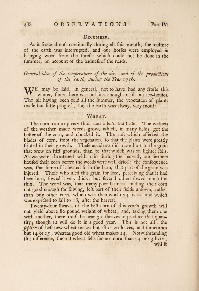 I 488 OBSERVATIONS Part IV. . * ■ ^ '1 , ,» • % * , . T ■ ' K December. As it froze almoft continually during all this month, the culture of the earth was interrupted, and our horfes were employed in bringing wood from the foreft ; which could not be done in the fummer, on account of the badnefs of the roads. General idea of the temperature of the air, and of the productions of the earthy during the Tear 1756. *1X7E may be faid, in general, not to have had any frofts this * * winter, fince there was not ice enough to fill our ice-houfes. The air having been cold all the fummer, the vegetation of pjants made but little progrefs, tho’ the earth was always very moift.- Wheat. The corn came up very thin, and tiller’d but little. The wetnefs of the weather made weeds grow, which, in many fields, got the better of the corn, and choaked it. The ruft which affedted the blades of corn, ftopt the vegetation, fo that the plants were greatly ftinted in their growth. Thefe accidents did more hurt to the grain that grew on ftiff grounds, than to that which was on lighter foils. As we were threatened with rain during the harvcft, our farmers houfed their corn before the weeds were well dried : the confequence was, that fome of it heated fo in the barn, that part of the grain was injured. Thofe who ufed this grain for feed, perceiving that it had been hurt, fowed it very thick : but feveral others fowed much too thin. The word; was, that many poor farmers, finding their corn not good enough for fowing, left part of their fields unfown, rather than buy other corn, which was then worth 24 livres, and which was expected to fall to 18, after the harveft. Twenty-four fheaves of the befl corn of this year’s growth will not yield above 80 pound weight of wheat; and, taking them one with another, there mud be near 30 fheaves to produce that quan¬ tity ; though 12 will do it in a good year. This is not all: the feptier of beft new wheat makes but 18 or 20 loaves, and fometimes but 14 or 15 ; whereas good old wheat makes 24. Notwithftanding this difference, the old wheat fells for no more than 24 or 25 livres, whilft
