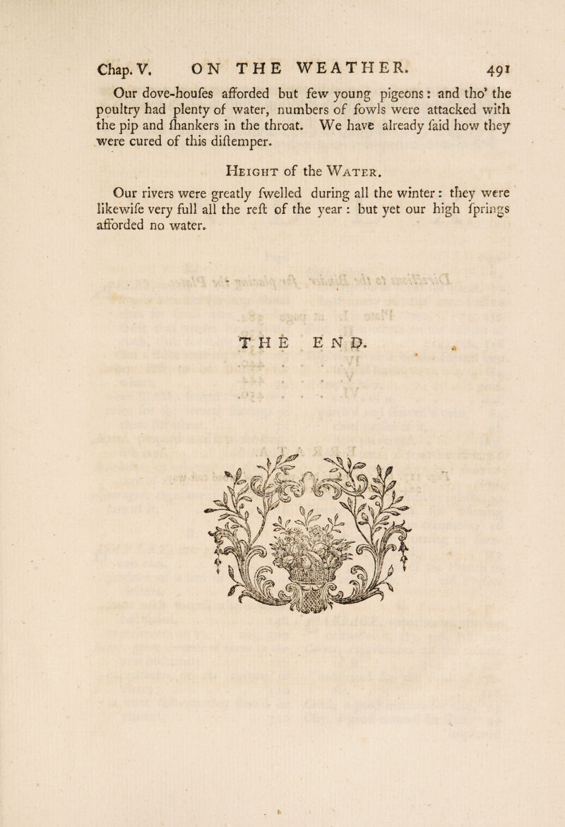 Our dove-houfes afforded but few young pigeons : and tho5 the poultry had plenty of water, numbers of fowls were attacked with the pip and fhankers in the throat. We have already faid how they were cured of this diftemper. Height of the Water. Our rivers were greatly fwelled during all the winter: they were likewife very full all the reft of the year : but yet our high fprings afforded no water. THE END. » r X * *