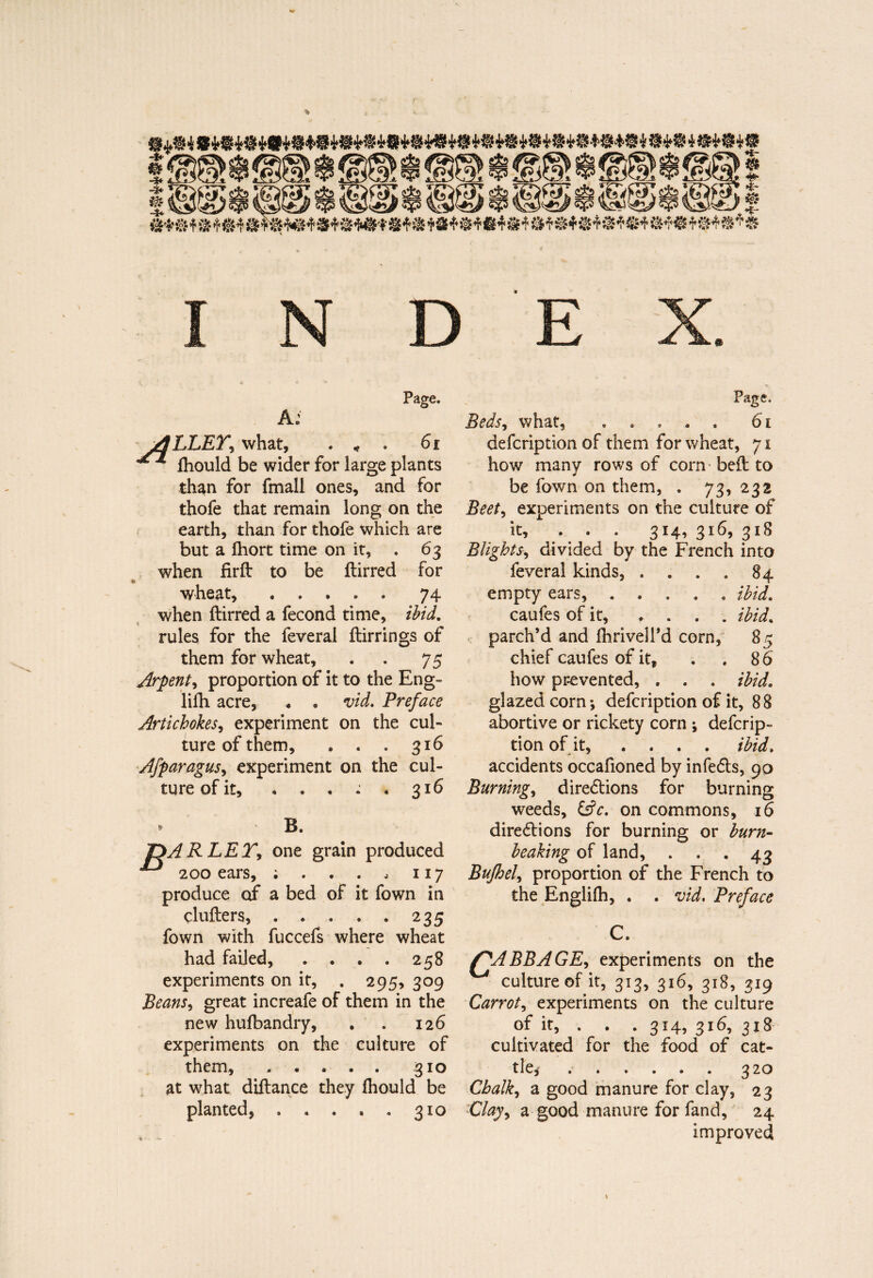 A: jâhLEY, what, . * . 61 lhould be wider for large plants than for fmall ones, and for thofe that remain long on the earth, than for thofe which are but a Ihort time on it, . 63 when firft to be ftirred for e wheat, ..... 74 when ftirred a fécond time, ibid. » rules for the feveral ftirrings of them for wheat, . . 75 Arpent, proportion of it to the Eng- lifti acre, . . vid. Preface Artichokes, experiment on the cul¬ ture of them, . . . 316 Afparagus, experiment on the cul¬ ture of it, . . . : . 316 » B. PARLEY, one grain produced 200 ears, ; . . . , 117 produce of a bed of it fown in clufters, . . . . » 235 fown with fuccefs where wheat had failed, . . . . 258 experiments on it, . 295, 309 Beans, great increafe of them in the new hufbandry, . . 126 experiments on the culture of them,..310 at what diftance they fhould be planted, . . . . . 310 Beds, what, ..... 61 defcription of them for wheat, 71 how many rows of corn beft to be fown on them, . 73, 232 Beet, experiments on the culture of it, ... 314, 316, 318 Blights, divided by the French into feveral kinds, . . . . 84 empty ears, ..... ibid. caufes of it, * . . . ibid. parch’d and ihrivell’d corn, 85 chief caufes of it, . . 86 how prevented, . . . ibid. glazed corn-, defcription of it, 88 abortive or rickety corn ; defcrip¬ tion of it, .... ibid. -> * accidents occafioned by infeCts, 90 Burning, directions for burning weeds, &c. on commons, 16 directions for burning or burn- beaking of land, . . .43 Bufhel, proportion of the French to the Englifh, . . vid. Preface Y'ABBAGE, experiments on the culture of it, 313, 316, 318, 319 Carrot, experiments on the culture of it, . . . 314, 316, 318 cultivated for the food of cat¬ tle,* .320 Chalk, a good manure for clay, 23 Clay, a good manure for fand, 24 improved t