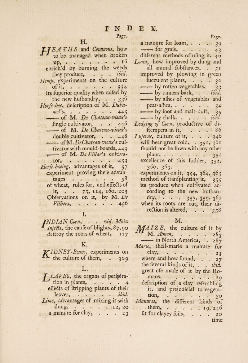 Page. H. EAYHS and Commons, how to be managed when broken up,.16 enrich’d by burning the weeds they produce, ibid. Hemp-, experiments on the culture of it, . . . » . . 334 its fuperior quality when raifed by the new hufbandry, . .336 Horfe-hoe, defeription of M. Duha- mei s, » • • • • * 44 “o — of M. De Chat eau-vieux'?, jfingle cultivator, . . 446 -—- of M. De Chateau-vieux's double cultivator, . . 448 —— of M. De Chat eau-vieux' % cul¬ tivator with mould-boards, 449 . --of M. De Villar's cultiva¬ tor, ..453 Horfe-hoeing, advantages of it, 57 experiment proving thefe advan¬ tages .58 of wheat, rules for, and effects of it, , . 75,114,160,205 Obfervations on it, by M. De Villi ers, .. » . . . 456 I. Page. a manure for loam, . . . 39 —— for grafs, . ... 43 different methods of ufmg it, 40 Loam, how improved by dung and all animal fubffances, . 31 improved by plowing in green îucculent plants, . . .32 — ■■■— by rotten vegetables, 33 -by tanners bark, . . ibid. - by afhes of vegetables and peat-alhes,.34 —— by foot and malt-duff, 35 ——f by chalk, .... ibid. Lodging of Corn, productive of di- ftempers in it, . . . 86 Luferne, culture of it, . . . 346 will bear great cold, . 351, 361 fhould not be fown with any other plant, ..351 excellence of this fodder, 352, 3e°> 363- experiments on it, 354, 364, 365 method of tranfplanting it, 355 its produce when cultivated ac¬ cording to the new hufban- • • • 357’ 359’ 301 when its roots are cut, their di¬ rection is altered, . » 358 INDIAN Corn, . . vid. Maiz * Infers, the caufe of blights, 87,90 deffroy the roots of wheat, 127 K. JVflDNEY-Beans, experiments on ***• the culture of them, . 309 L. T EAVES, the organs of perfpira- tion in plants, .... 4 effeCts of ftripping plants of their leaves,.ibid. Lime, advantages of mixing it with dung, . . . . . 12, 20 a manure for clay, . . . 23 M. MAIZE, the culture of it by M. Aimen, . . . . 283 —-in North America, . 287 Marie, fliell-marie a manure for clay, 23 where and how found, . .27 the feveral kinds of it, . . ibid. great ufe made of it by the Ro¬ mans, ...... 29 defeription of a clay refembling it, and prejudicial to vegeta¬ tion, .30 Manures, the different kinds of them,.19, 246 lit for clayey foils, . , . 20 time ©