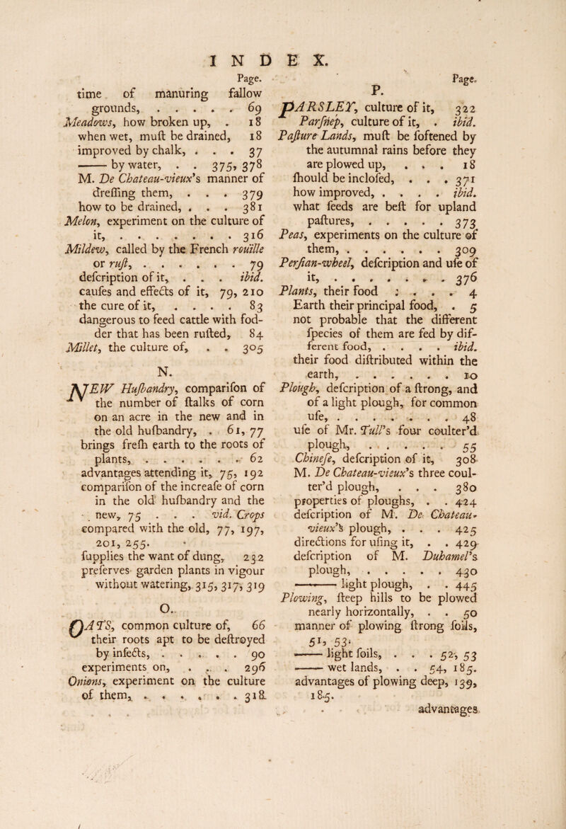 I N D time of manuring fallow grounds,.69 Meadows, how broken up, . 18 when wet, mull be drained, 18 improved by chalk, . . . 37 -by water, . . 375,378 M. De Chateau-vieux's manner of dreffing them, . . . 379 how to be drained, , . . 381 Melon, experiment on the culture of it,.316 Mildew, called by the French rouille or ruft, ..79 defcription of it, . . . ibid. caufes and effects of it, 79, 210 • the cure of it, .... 83 dangerous to feed cattle with fod¬ der that has been rufted, 84 Millet, the culture of, . . 305 N. fcjfEJV Hufbandry, comparifon of ■* * the number of (talks of com on an acre in the new and in the old hufbandry, . 61, 77 brings frefh earth to the roots of plants,.6 2 advantages attending it* 75, 192 comparifon of the increafe of corn in the old' hufbandry and the • new* 75 . . . vid. Crops compared with the old, 77, 197, 201, 255. fupplies the want of dung* 232 preferves garden plants in vigour without watering, 315, 317, 319 E X. R 0 o.- ATS, common culture of, 66 their roots apt to be deflroyed by infeCts, . . . . . 90 experiments on, . .. . 296 Onwnsr experiment on the culture of them, . « . . . . 318L pARSLEY, culture of it, 322 Parfnep, culture of it, . ibid. Pafiurt Lands^ mu ft be foftened by the autumnal rains before they are plowed up, ... 18 fhould be inclofed, . . .371 how improved, .... ibid. what feeds are beft for upland paftures,.373 Peas, experiments on the culture of them,.309 Perfian-whesl, defcription and ufe of it, . • » « i r . 37^ Plants, their food ; ... 4 Earth their principal food, . 5 not probable that the different fpecies of them are fed by dif¬ ferent food, . . . . ibid. their food diftributed within the earth,.10 Plough, defcription of a ftrong, and of a light plough, for common ufe, . . . . .* « * 48 ufe of Mr. Tull's four coulter’d plough,.55 Chinefe, defcription of it, 308 M. De Chateau-vieux's three coul- ter’d plough, . . . 380 properties of ploughs, . . 424 defcription of M. De Chateau* *vieux'\ plough, . . . 425 directions for ufing it, . . 429 defcription of M. Duhamel's plough,.430 -light plough, . . 445 Plowing, fteep hills to be plowed nearly horizontally, . . 50 manner of plowing ftrong foils, 53' ■-light foils, . . • 5 2s 53 -wetlands, . . 54, 185. advantages of plowing deep, 139, 18*5. advantages