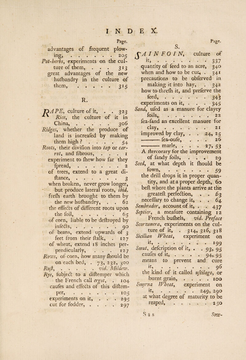 Page, advantages of frequent plow¬ ing, .205 Pot-herbs, experiments on the cul¬ ture of them, . . . 313 great advantages of the new hufbandry in the culture of them, . 315 TïAPE, culture of it, . . 323 Rice, the culture of it in China, . 306 Ridges, whether the produce of land is increafed by making them high ?. 54 Roots, their divifion into tap or car¬ roty and fibrous, 1 experiment to fhew how far they fpread,.2 of trees, extend to a great di- llance, ...... 3 when broken, never grow longer, but produce lateral roots, ibid. frefli earth brought to them by the new hufbandry, . , 62 the effeds of different roots upon the foil, ..... 65 of corn, liable to be deftroyed by infeds, ...... 90 of beans, extend upwards of 3 feet from their ffalk, . 127 of wheat, extend 18 inches per¬ pendicularly, . . . 127 Rows y of corn, how many Ihould be on each bed, . 73, 232, 300 Rujly ..... nd. Mildew. Rye, fubjed to a diftemper which the French call ergot y . 104 caufes and effeds of this diffem- per,.105 experiments on it, . . * 295 cut for fodder, .... 297 C A IN F 0 INy culture of ° it, . 337 quantity of feed to an acre, 340 when and how to be cut* . 341 precautions to be obferved in making it into hay, . 342 how to threfh it, and preferve the feed, ...... 343 experiments on it, . . . 345 Sandy ufed as a manure for clayey foi Is .. 22 fea-fand an excellent manure for clay, 21 improved by clay, . . 24, 25 -fea-oufe, ... 26 —-- marie, . . . 27, 53 A ilercorary for the improvement of fandy foils, . * 29 Seedy at what depth it fhould be fown, ...... 59 the drill drops it in proper quan¬ tity, and at a proper depth, 60 bell where the plants arrive at the greateft perfeddon, . . £3 neceffary to change it, . . 64 Sembradory account of it, . . 437 Septiery a meafure containing 12 French bufhels, vid. Preface Scorzoneray experiments on the cul¬ ture of it, . 314, 316, 318 Sicilian TVheaty experiment on it, • • . . . . 199 Smut y defcription of it, . . 93, 95 caufes of it, . . . . 94, 95 means to prevent and cure it,.96 the kind of it called uftilagOy or burnt grain, . . . .100 Smyrna Wheat y experiment on it, » . . « * 2499 29^ at what degree of maturity to be reaped, ..... 250 * S s s Sow-