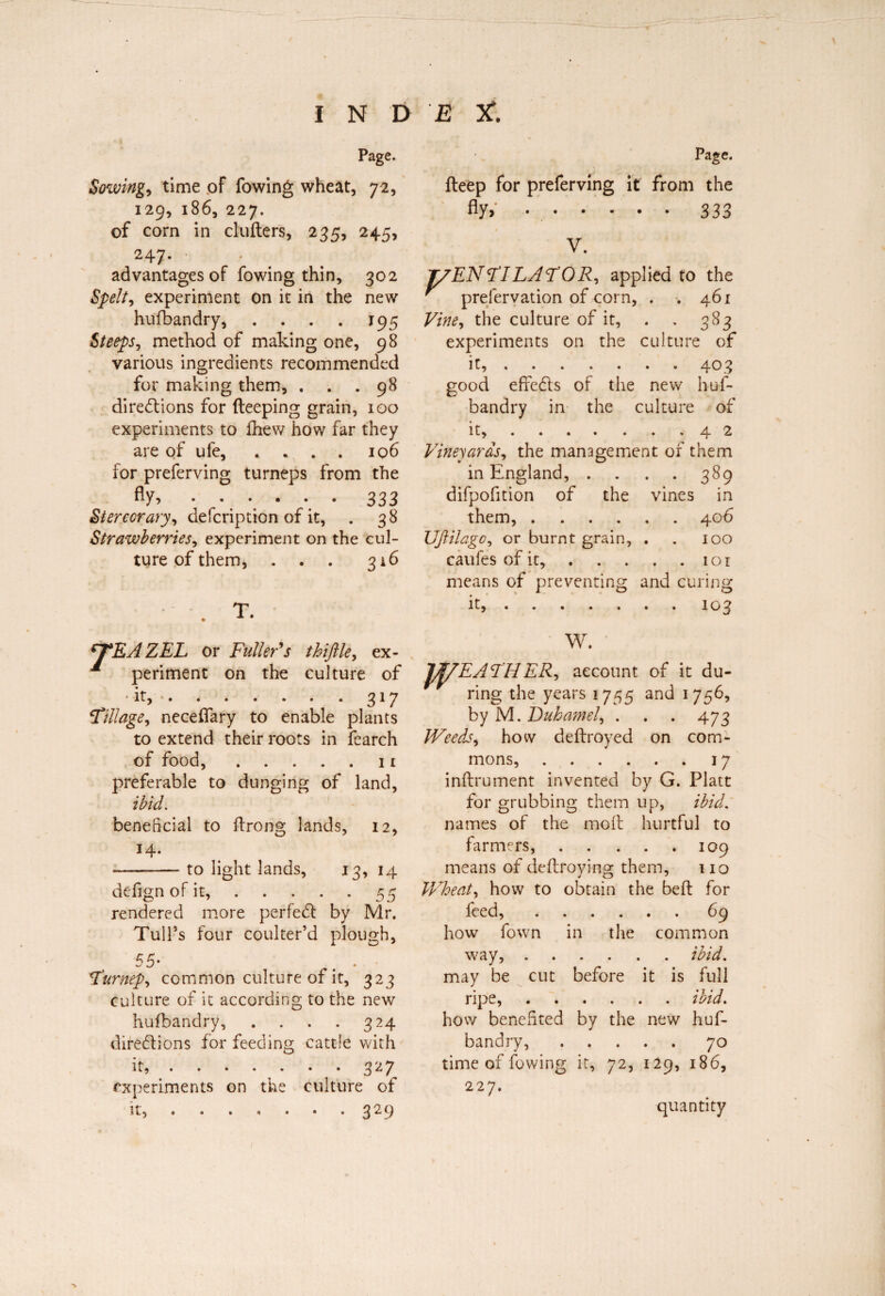 Page. Sowing, time of fowing wheat, 72, 129, 186, 227. of com in clutters, 235, 245, 247. advantages of fowing thin, 302 Spelt, experiment on it in the new hufibandry, . . . . 195 Steepsy method of making one, 98 various ingredients recommended for making them, . . .98 directions for deeping grain, 100 experiments to fhew how far they are of ufe, .... 106 lor preferving turneps from the fly,.333 Stercorary, defcription of it, . 38 Strawberriesy experiment on the cul¬ ture of them, . . . 316 . T. ^TEAZEL or Fuller's thiftlèy ex- * périment on the culture of ' it, . . . . . . . 317 \Tillage, neceflary to enable plants to extend their roots in fearch of food,.11 preferable to dunging of land, ibid. beneficial to ttrong lands, 12, --to light lands, 13, 14 defign of it,.55 rendered more perfeCl by Mr. Tull’s four coulter’d plough, 55* . . Furnepy common culture of it, 323 culture of it according to the new husbandry, . . . . 324 directions for feeding cattle with it, »•••••• 327 experiments on the culture of it, ....... 329 Page. fteep for preferving it from the fly> •.333 V. T/ENFILAFORy applied to the ' prefervation of corn, . . 461 Vine y the culture of it, . . 383 experiments on the culture of it,.. . 403 good effeCts of the new hus¬ bandry in the culture of it, ^..42 VineyaraSy the management of them in England, . . . . 389 difpofition of the vines in them,.406 UJlilagOy or burnt grain, . . 100 caufes of it,.1 o 1 means of preventing and curing it,.103 W. JI/EAF'IiERy account of it du¬ ring the years 1755 and 1756, by M. Buka?nely . . . 473 Weeds y how dettroyed on com¬ mons, .17 inftrument invented by G. Platt for grubbing them up, ibid. names of the mod hurtful to farmers,.109 means of dettroving them, 110 Wheaty how to obtain the beft for feed,.69 how fown in the common way,.ibid. may be cut before it is full ripe,.ibid. how benefited by the new huf- bandry,.70 time of fowing it, 72, 129, 186, 227. quantity