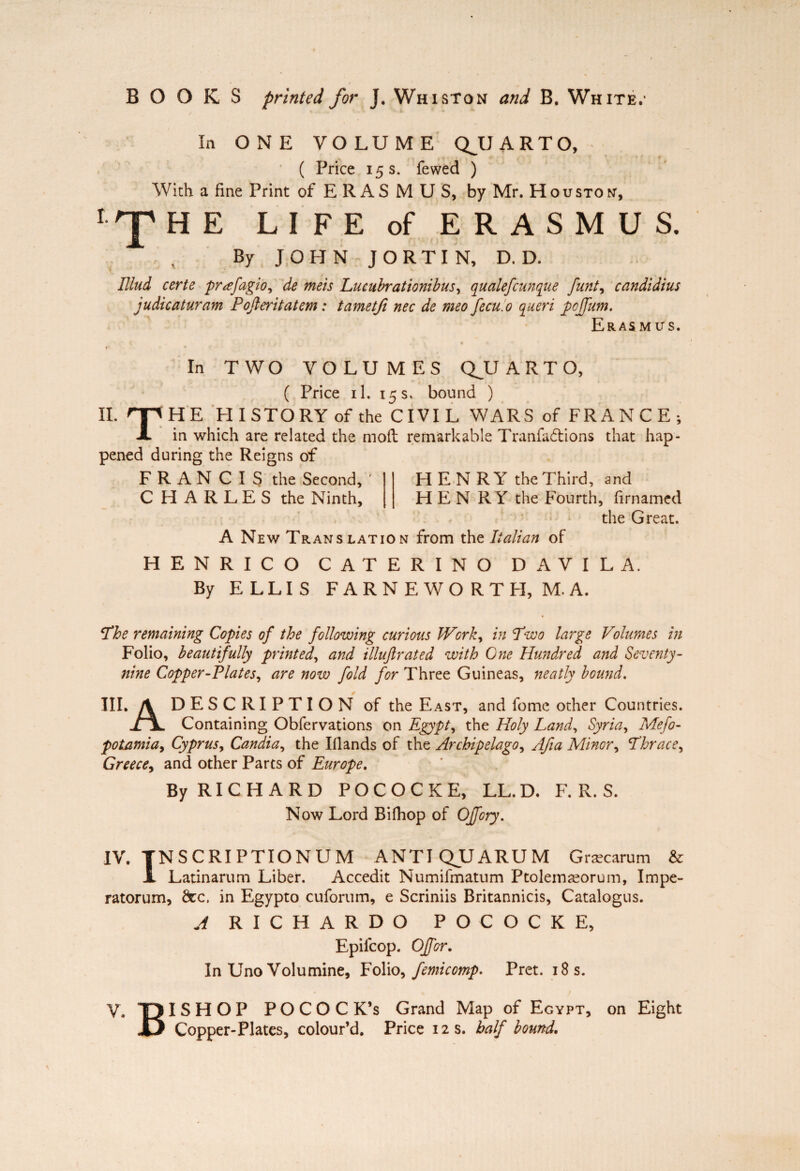 BOOKS printed for J. Whiston and B. White.' In ONE VOLUME QJUARTO, ( Price 15 s. fewed ) With a fine Print of E R AS M U S, by Mr. Houston, IrpHE LIFE of ERASMUS. By JOHN J O R T I N, D. D. Mud certe præfagio, de mets Lucubrationibus, qualefcunque funt, candidius judicaturam Pojleritatem : tametfi nec de meo fecu.o queri pcffum. Eras mus. In TWO VOLUMES QJUARTO, ( Price il. 15 s, bound ) IL np HE HI STORY of the CIVIL WARS of FRANCE; X in which are related the moil remarkable Tranfudtions that hap¬ pened during the Reigns of FRAN CIS the Second, ' C H A R L E S the Ninth, HENRY the Third, and HEN R Y the Fourth, firnamed the Great. A New Translation from the Italian of HENRICO CATERINO DAVILA. By ELLIS FARNEWORTH, M,A. ‘The remaining Copies of the following curious Work, in Two large Volumes in Folio, beautifully printed, and illuftrated with One Hundred and Seventy - nine Copper-Plates, are now fold for Three Guineas, neatly bound. III. \ DESCRIPTION of the East, and fomc other Countries. il, Containing Obfervations on Egypt, the Holy Land, Syria, Meso¬ potamia, Cyprus, Candia, the Hands of the Archipelago, Afia Minor, Lhrace, Greece, and other Parts of Europe. By RICHARD POCOCKE, LL.D. F. R. S. Now Lord Bilhop of Off cry. IV. TNSCRIPTIONUM ANTI QJLJARUM Græcarum & X Latinarum Liber. Accedit Numifmatum Ptolemæorum, Impe- ratorum, dec, in Egypto cuforum, e Scriniis Britannicis, Catalogus. A RICHARDO POCOCKE, Epilcop. Offer. In Uno Volumine, Folio, femicomp. Prêt. 18 s. V. T) ISHOP POCOC K’s Grand Map of Egypt, on Eight