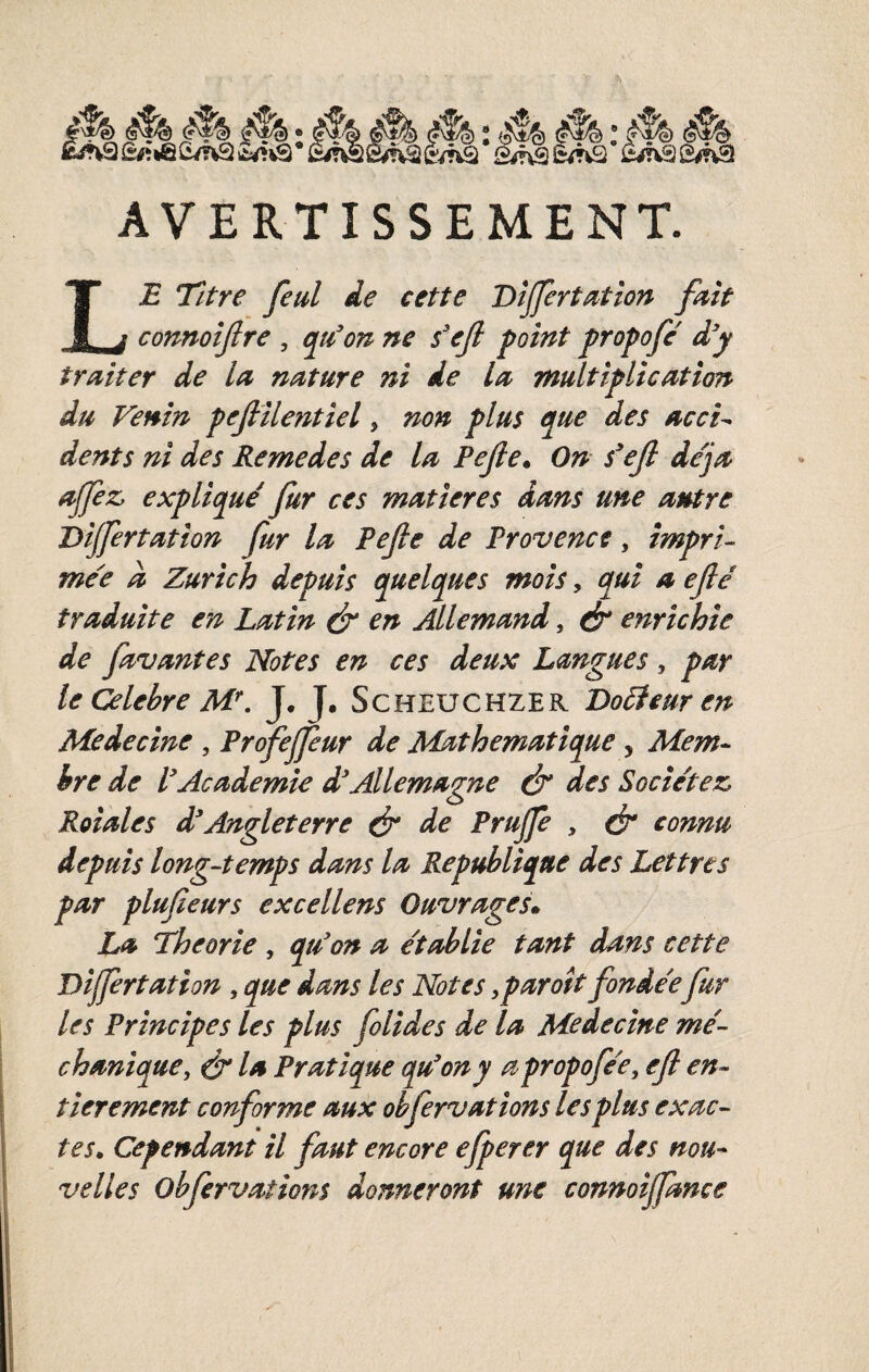 l «rhsg^^è/nâ S/nâ6^H2 i3^fvSS/nSI AVERTISSEMENT. Le Titre feul de cette Dîjfertation fmt connoijlre , qie^on ne s'ejl point propofc' d'y traiter de la nature ni de la multiplication du Venin pejlilentiel, non plus que des acci^ dents ni des Remedes de la Pejle* On s'ejl de'ja affèz, explique' fur ces matières dans une antre Dijfertation fur la Pefe de Provence, impri¬ mée d Zurich depuis quelques mois, qui a eflé traduite en Latin & en Allemand, & enrichie de favantes Notes en ces deux Langues, par le Célébré M\ J, J, Scheuchzer Do5feur en Medecine , Prfejjiur de JldÀthematique, Mem¬ bre de VAcademie d'Allemagne ét des Socie'tez Roiales d'Angleterre ér de Prujfe , ét connu depuis long-temps dans la République des Lettres par plufieurs excellens Ouvrages* La Théorie , qu'on a e'tablie tant dans cette Dijfertation, que dans les Notes,paraît fondéefur les Principes les plus folides de la Medecine me'- chanique, & la Pratique qu'on y a propofee, efl en¬ tièrement conforme aux obfervations les plus exac¬ tes, Cependant il faut encore efperer que des nou¬ velles obfervations donneront une connoijfance